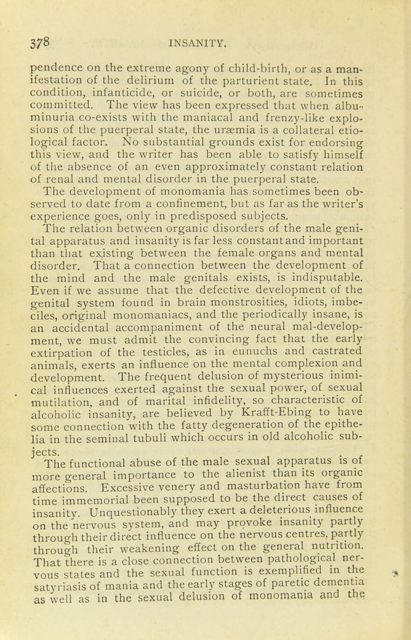 pendence on the extreme agony of child-birth, or as a man- ifestation of the delirium of the parturient state. In this condition, infanticide, or suicide, or both, are sometimes committed. The view has been expressed that wlien albu- minuria co-exists with the maniacal and frenzy-like explo- sions of the puerperal state, the uraemia is a collateral etio- logical factor. No substantial grounds exist for endorsing this view, and the writer has been able to satisfy himself of the absence of an even approximately constant relation of renal and mental disorder in the puerperal state. The development of monomania has sometimes been ob- served to date from a confinement, but as far as the writer's experience goes, only in predisposed subjects. The relation between organic disorders of the male geni- tal apparatus and insanity is far less constantand important than that ex,isting between the female organs and mental disorder. That a connection between the development of the mind and the male genitals exists, is indisputable. Even if we assume that the defective development of the genital system found in brain monstrosities, idiots, imbe- ciles, original monomaniacs, and the periodically insane, is an accidental accompaniment of the neural mal-develop- ment, we must admit the convincing fact that the early extirpation of the testicles, as in eunuchs and castrated animals, exerts an influence on the mental complexion and development. The frequent delusion of mysterious inimi- cal influences exerted against the sexual power, of sexual mutilation, and of marital infidelity, so characteristic of alcoholic insanity, are believed by Krafft.-Ebing to have some connection with the fatty degeneration of the epithe- lia in the seminal tubuli which occurs in old alcoholic sub- jects. The functional abuse of the male sexual apparatus is of more general importance to the alienist than its organic affections. Excessive venery and masturbation have from time immemorial been supposed to be the direct causes of insanity. Unquestionably they exert a deleterious mfluence on the nervous system, and may provoke insanity partly through their direct influence on the nervous centres, partly through their weakening effect on the general nutrition. That there is a close connection between pathological ner- vous states and the sexual function is exemplified m the satyriasis of mania and the early stages of paretic dementia as well as in the sexual delusion of monomania and the