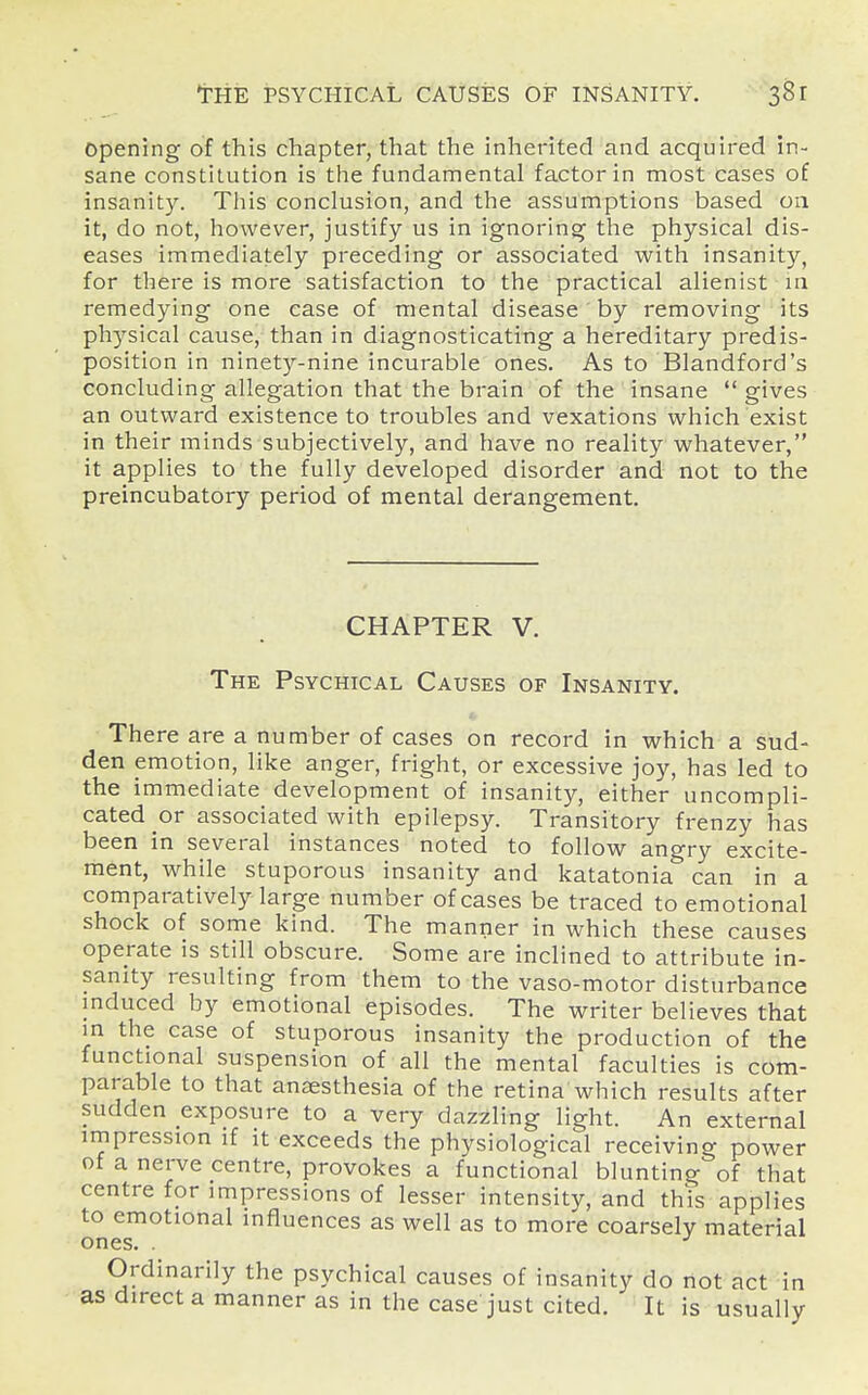 opening of this chapter, that the inherited and acquired in- sane constitution is the fundamental factor in most cases of insanity. This conclusion, and the assumptions based 011 it, do not, however, justify us in ignoring the physical dis- eases immediately preceding or associated with insanity, for there is more satisfaction to the practical alienist in remedying one case of mental disease by removing its physical cause, than in diagnosticating a hereditary predis- position in ninety-nine incurable ones. As to Blandford's concluding allegation that the brain of the insane  gives an outward existence to troubles and vexations which exist in their minds subjectively, and have no reality whatever, it applies to the fully developed disorder and not to the preincubatory period of mental derangement. CHAPTER V. The Psychical Causes of Insanity. There are a number of cases on record in which a sud- den emotion, like anger, fright, or excessive joy, has led to the immediate development of insanity, either uncompli- cated or associated with epilepsy. Transitory frenzy has been in several instances noted to follow angry excite- ment, while stuporous insanity and katatonia can in a comparatively large number of cases be traced to emotional shock of some kind. The manner in which these causes operate is still obscure. Some are inclined to attribute in- sanity resulting from them to the vaso-motor disturbance induced by emotional episodes. The writer believes that in the case of stuporous insanity the production of the functional suspension of all the mental faculties is com- parable to that anaesthesia of the retina which results after sudden exposure to a very dazzling light. An external impression if it exceeds the physiological receiving power of a nerve centre, provokes a functional blunting of that centre for impressions of lesser intensity, and this applies to emotional influences as well as to more coarsely material ones. . Ordinarily the psychical causes of insanity do not act in as direct a manner as in the case just cited. It is usually