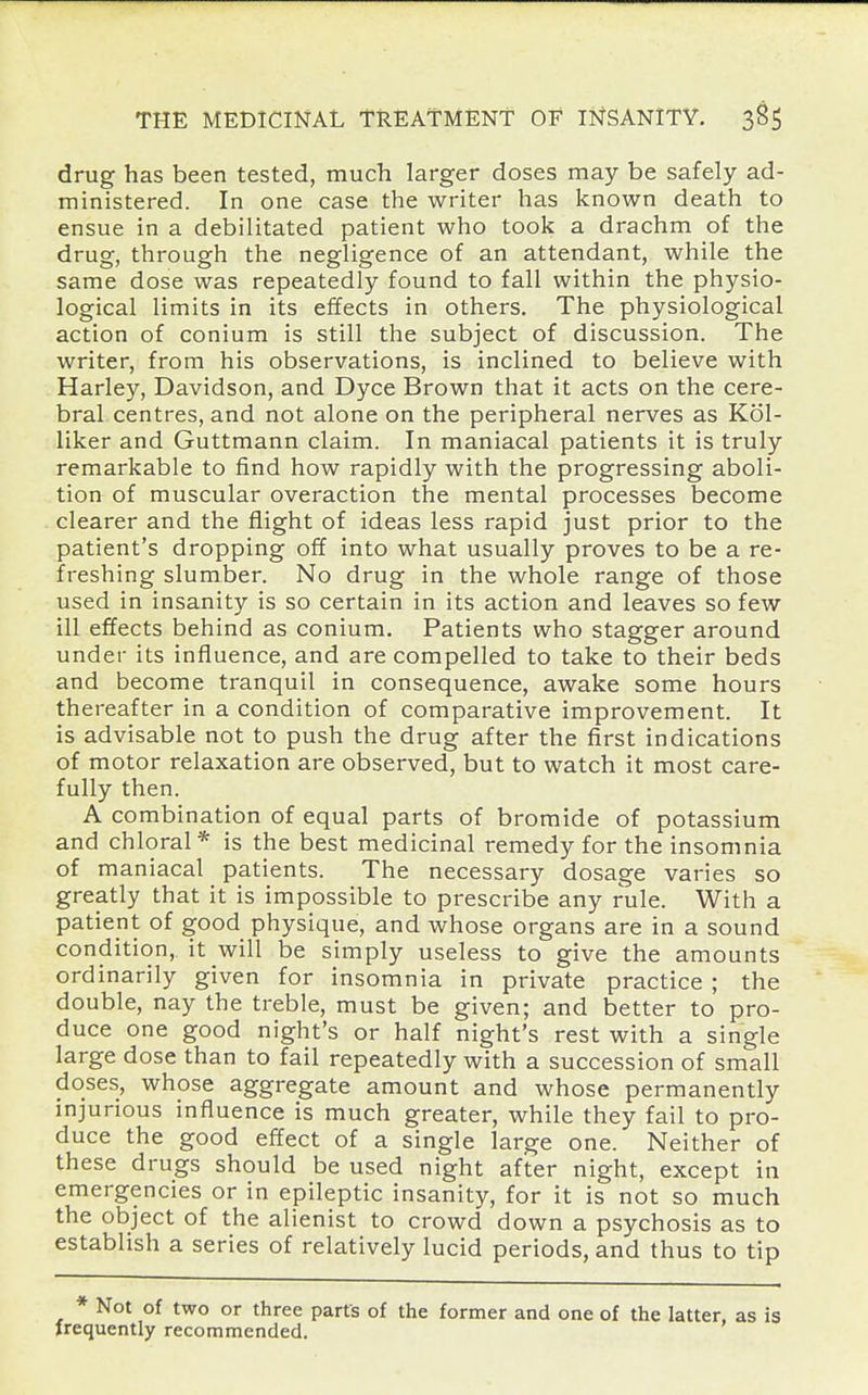 drug has been tested, much larger doses may be safely ad- ministered. In one case the writer has known death to ensue in a debilitated patient who took a drachm of the drug, through the negligence of an attendant, while the same dose was repeatedly found to fall within the physio- logical limits in its effects in others. The physiological action of conium is still the subject of discussion. The writer, from his observations, is inclined to believe with Harley, Davidson, and Dyce Brown that it acts on the cere- bral centres, and not alone on the peripheral nerves as Kol- liker and Guttmann claim. In maniacal patients it is truly remarkable to find how rapidly with the progressing aboli- tion of muscular overaction the mental processes become clearer and the flight of ideas less rapid just prior to the patient's dropping off into what usually proves to be a re- freshing slumber. No drug in the whole range of those used in insanity is so certain in its action and leaves so few ill effects behind as conium. Patients who stagger around under its influence, and are compelled to take to their beds and become tranquil in consequence, awake some hours thereafter in a condition of comparative improvement. It is advisable not to push the drug after the first indications of motor relaxation are observed, but to watch it most care- fully then. A combination of equal parts of bromide of potassium and chloral* is the best medicinal remedy for the insomnia of maniacal patients. The necessary dosage varies so greatly that it is impossible to prescribe any rule. With a patient of good physique, and whose organs are in a sound condition, it will be simply useless to give the amounts ordinarily given for insomnia in private practice ; the double, nay the treble, must be given; and better to pro- duce one good night's or half night's rest with a single large dose than to fail repeatedly with a succession of small doses, whose aggregate amount and whose permanently injurious influence is much greater, while they fail to pro- duce the good effect of a single large one. Neither of these drugs should be used night after night, except in emergencies or in epileptic insanity, for it is not so much the object of the alienist to crowd down a psychosis as to establish a series of relatively lucid periods, and thus to tip * Not of two or three parts of the former and one of the latter, as is trequently recommended.