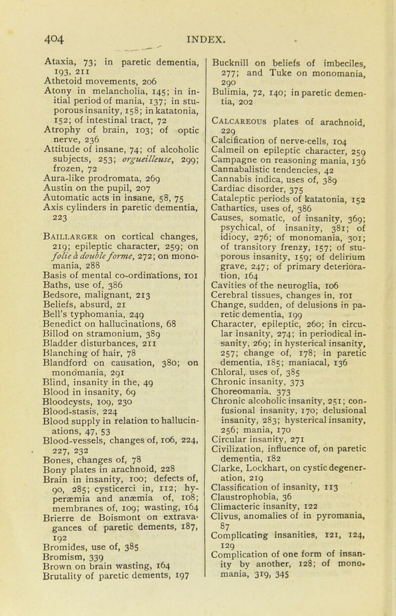 Ataxia, 73; in paretic dementia, 193, 211 Athetoid movements, 206 Atony in melancholia, 145; in in- itial period of mania, 137; in stu- porous insanity, 158; inkatatonia, 152; of intestinal tract, 72 Atrophy of brain, 103; of optic nerve, 236 Attitude of insane, 74; of alcoholic subjects, 253; orgueilleuse, 299; frozen, 72 Aura-like prodromata, 269 Austin on the pupil, 207 Automatic acts in insane, 58, 75 Axis cylinders in paretic dementia, 223 Baillarger on cortical changes, 219; epileptic character, 259; on folie a double forme, 272; on mono- mania, 288 Basis of mental co-ordinations, loi Baths, use of, 386 Bedsore, malignant, 213 Beliefs, absurd, 21 Bell's typhomania, 249 Benedict on hallucinations, 68 Billod on stramonium, 389 Bladder disturbances, 211 Blanching of hair, 78 Blandford on causation, 380; on monomania, 291 Blind, insanity in the, 49 Blood in insanity, 69 Bloodcysts, 109, 230 Blood-stasis, 224 Blood supply in relation to hallucin- ations, 47, 53 Blood-vessels, changes of, 106, 224, 227, 232 Bones, changes of, 78 Bony plates in arachnoid, 228 Brain in insanity, 100; defects of, 90, 285; cysticerci in, 112; hy- peraemia and anaemia of, 108; membranes of, 109; wasting, 164 Brierre de Boismont on extrava- gances of paretic dements, 187, 192 Bromides, use of, 385 Bromism, 339 Brown on brain wasting, 164 Brutality of paretic dements, 197 Bucknill on beliefs of imbeciles, 277; and Tuke on monomania, 290 Bulimia, 72, 140; in paretic demen- tia, 202 Calcareous plates of arachnoid, 229 Calcification of nerve-cells, 104 Calmeil on epileptic character, 259 Campagne on reasoning mania, 136 Cannabalistic tendencies, 42 Cannabis indica, uses of, 389 Cardiac disorder, 375 Cataleptic periods of katatonia, 152 Cathartics, uses of, 386 Causes, somatic, of insanity, 369; psychical, of insanity, 381; of idiocy, 276; of monomania, 301; of transitory frenzy, 157; of stu- porous insanity, 159; of delirium grave, 247; of primary deteriora- tion, 164 Cavities of the neuroglia, 106 Cerebral tissues, changes in, loi Change, sudden, of delusions in pa- retic dementia, 199 Character, epileptic, 260; in circu- lar insanity, 274; in periodical in- sanity, 269; in hysterical insanity, 257; change of, 178; in paretic dementia, 185; maniacal, 136 Chloral, uses of, 385 Chronic insanity, 373 Choreomania, 373 Chronic alcoholic insanity, 251; con- fusional insanity, 170; delusional insanity, 283; hysterical insanity, 256; mania, 170 Circular insanity, 271 Civilization, influence of, on paretic dementia, 182 Clarke, Lockhart, on cystic degener- ation, 219 Classification of insanity, 113 Claustrophobia, 36 Climacteric insanity, 122 Clivus, anomalies of in pyromania, 87 Complicating insanities, I2i, 124, 129 Complication of one form of insan- ity by another, 128; of mono, mania, 319, 345
