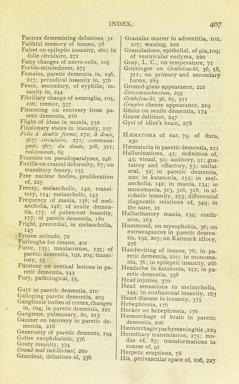 Factors determining delusions, 31 Faithful memory of insane, 58 Falret on epileptic insanity, 260; in folia circulaire, 271 Fatty changes of nerve-cells, 105 Feeble-mindedness, 275 Females, paretic dementia in, 196, 217; periodical insanity in, 376 Fever, secondary, of syphilis; in- sanity in, 244 Fibrillary change of neuroglia, 105, 106; tremor, 337 Flemming on recovery from pa- retic dementia, 216 Flight of ideas in mania, 132 Fluxionary states in insanity, 107 Folie a double forme, 272; h. deux, 367; circulaire, 2^i; communi- quSe, 367; du doute, 308, 311; raissonante, 65 Fournier on pseudoparalyses, 246 Foville on cranial deformity, 87; on transitory frenzy, 155 Free nuclear bodies, proliferation of, 225 Frenzy, melancholic, 142; transi- tory, 154; melancholic, 143 Frequency of mania, 138; of mel- ancholia, 148; of senile demen- tia, 175; of pubescent insanity, 177; of paretic dementia, 180 Fright, precordial, in melancholia, 143 _Frozen attitude, 72 Furloughs for insane, 401 Furor, 135; maniacorum, 135; of paretic dementia, 192, 204; transi- tory, 55 Fiirstner on cortical lesions in pa- retic dementia, 243 Fury, pathological, 55, Gait in paretic dementia, 210 Galloping paretic dementia, 203 Ganglionic bodies of cortex,changes in, 104; in paretic dementia, 221 Gangrene, pulmonary, 80, 213 Gauster on recovery in paretic de- mentia, 216 Generosity of paretic dements, 194 Goitre exophthalmic, 376 Gouty insanity, 374 Grand mal intellectuel, 260 Grandeur, delusions of, 336 Granular matter in adventitia, 102, 107; wasting, 222 Granulations, epithelial, of pia,i09; of ventricular endyma, 220 Gray, L. C, on temperature, 71 Griesinger on Grubelsucht, 36, 58, 311; on primary and secondary forms, 289 Ground-glass appearance, 221 Grossenwahnsinn, 295 Grubelsucht, 36, 65, 311 Gruyere cheese appearance, 2ig Giintz on senile dementia, 174 Grave delirium, 247 Gyri of idiot's brain, 278 HEMATOMA of ear, 79; of dura, 230 Haematuria in paretic dementia, 211 Hallucinations, 43; definition of, 43; visual, 50; auditory, 51; gus- tatory and olfactory, 53; unilat- eral, 52; in paretic dementia, 200; in katatonia, 152; in mel- ancholia, 142; in mania, 134; in monomania, 313, 316, 318; in al- coholic insanity, 253; differential diagnostic relations of, 349; in the sane, 21 Hallucinatory mania, 134; confu- sion, 163 Hammond, on mysophobia, 36; on extravagances in paretic demen- tia, 192, 203; on Kalmuck idiocy. 278 Handwriting of insane, 76; in pa- retic dementia, 210; in monoma- nia, 76; in epileptic insanity, 266 Headache in katatonia, 152; in pa- retic dementia, 338 Head injuries, 370 Head sensations in melancholia, 144; in confusional insanity, 163 Heart disease in insanity, 375 Hebephrenia, 176 Hecker on hebephrenia, 176 Haemorrhage of brain in paretic dementia, 206 Haemorrhagic pachymeningitis ,229 Hereditary transmission, 275; mo- dus of, 83; transformations in course of, 91 Herpetic eruptions, 78 His, perivascular space of, 106, 227
