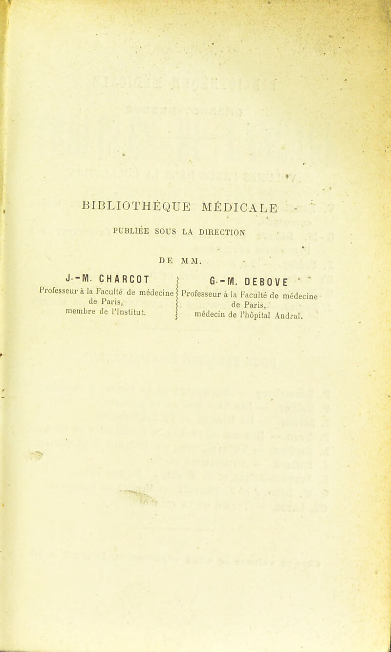 PUBLIEE SOUS LA DIRECTION DE MM. J--IYI. CHARCOT j G -IYI. DEBOVE ' * Professeur à lu Faculté de médecine Professeur à la Faculté de médecin de Pans> de Paris, membre de l'Institut. médecin de l'hôpital Andral.