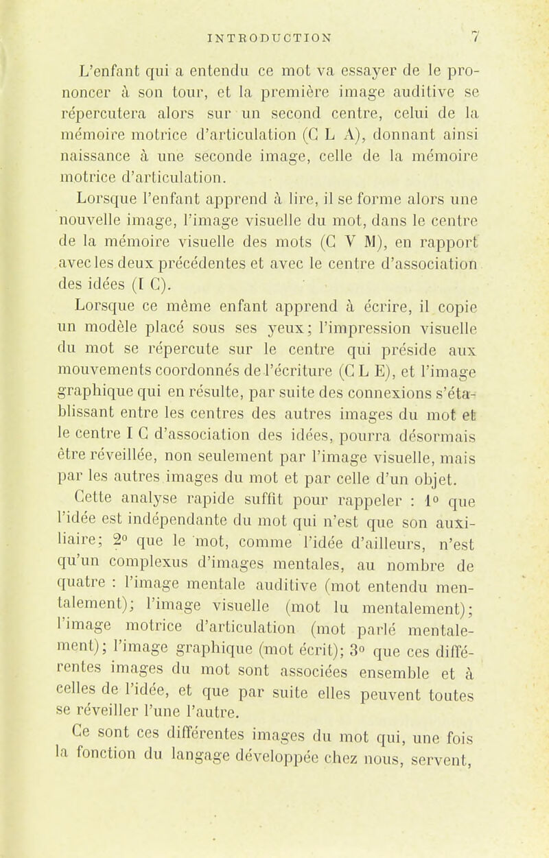 L'enfant qui a entendu ce mot va essayer de le pro- noncer à son tour, et la première image auditive se répercutera alors sur un second centre, celui de la mémoire motrice d'articulation (G L A), donnant ainsi naissance à une seconde image, celle de la mémoire motrice d'articulation. Lorsque l'enfant apprend h lire, il se forme alors une nouvelle image, l'image visuelle du mot, dans le centre de la mémoire visuelle des mots (G V M), en rapport avec les deux précédentes et avec le centre d'association des idées (I G). Lorsque ce même enfant apprend à écrire, il copie un modèle placé sous ses yeux; l'impression visuelle du mot se répercute sur le centre qui préside aux mouvements coordonnés de l'écriture (CLE), et l'image graphique qui en résulte, par suite des connexions s'éta- blissant entre les centres des autres images du mot et le centre I G d'association des idées, pourra désormais être réveillée, non seulement par l'image visuelle, mais par les autres images du mot et par celle d'un objet. Cette analyse rapide suffit pour rappeler : 1° que l'idée est indépendante du mot qui n'est que son auxi- liaire; 2° que le mot, comme l'idée d'ailleurs, n'est qu'un complexus d'images mentales, au nombre de quatre : l'image mentale auditive (mot entendu men- talement); l'image visuelle (mot lu mentalement); l'image motrice d'articulation (mot parlé mentale- ment); l'image graphique (mot écrit); 3° que ces diffé- rentes images du mot sont associées ensemble et à eelles de l'idée, et que par suite elles peuvent toutes se réveiller l'une l'autre. Ce sont ces différentes images du mot qui, une fois la fonction du langage développée chez nous, servent,