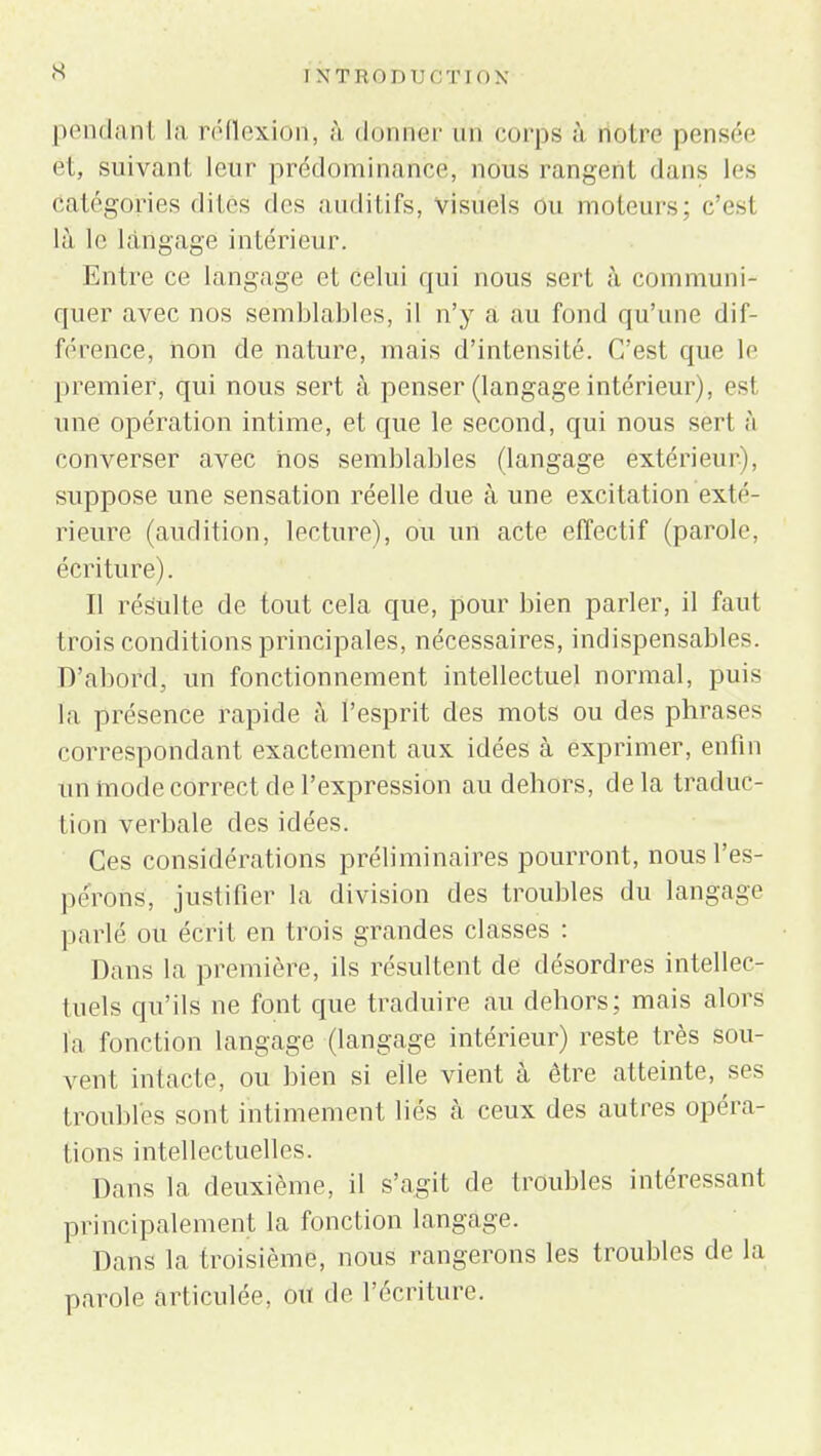 pendant la réflexion, à donner lin corps à notre pensée et, suivant leur prédominance, nous rangent dans 1rs Catégories dites des auditifs, visuels ou moteurs; c'esl là le langage intérieur. Entre ce langage et celui qui nous sert à communi- quer avec nos semblables, il n'y a au fond qu'une dif- férence, non de nature, mais d'intensité. C'est que le premier, qui nous sert à penser (langage intérieur), est une opération intime, et que le second, qui nous sert à converser avec nos semblables (langage extérieur), suppose une sensation réelle due à une excitation exté- rieure (audition, lecture), ou un acte effectif (parole, écriture). Il résulte de tout cela que, pour bien parler, il faut trois conditions principales, nécessaires, indispensables. D'abord, un fonctionnement intellectuel normal, puis la présence rapide h l'esprit des mots ou des phrases correspondant exactement aux idées à exprimer, enfin un mode correct de l'expression au dehors, de la traduc- tion verbale des idées. Ces considérations préliminaires pourront, nous l'es- pérons, justifier la division des troubles du langage parlé ou écrit en trois grandes classes : Dans la première, ils résultent de désordres intellec- tuels qu'ils ne font que traduire au dehors; mais alors h fonction langage (langage intérieur) reste très sou- vent intacte, ou bien si elle vient à être atteinte, ses troubles sont intimement liés à ceux des autres opéra- tions intellectuelles. Dans la deuxième, il s'agit de troubles intéressant principalement la fonction langage. Dans la troisième, nous rangerons les troubles de la parole articulée, ou de l'écriture.