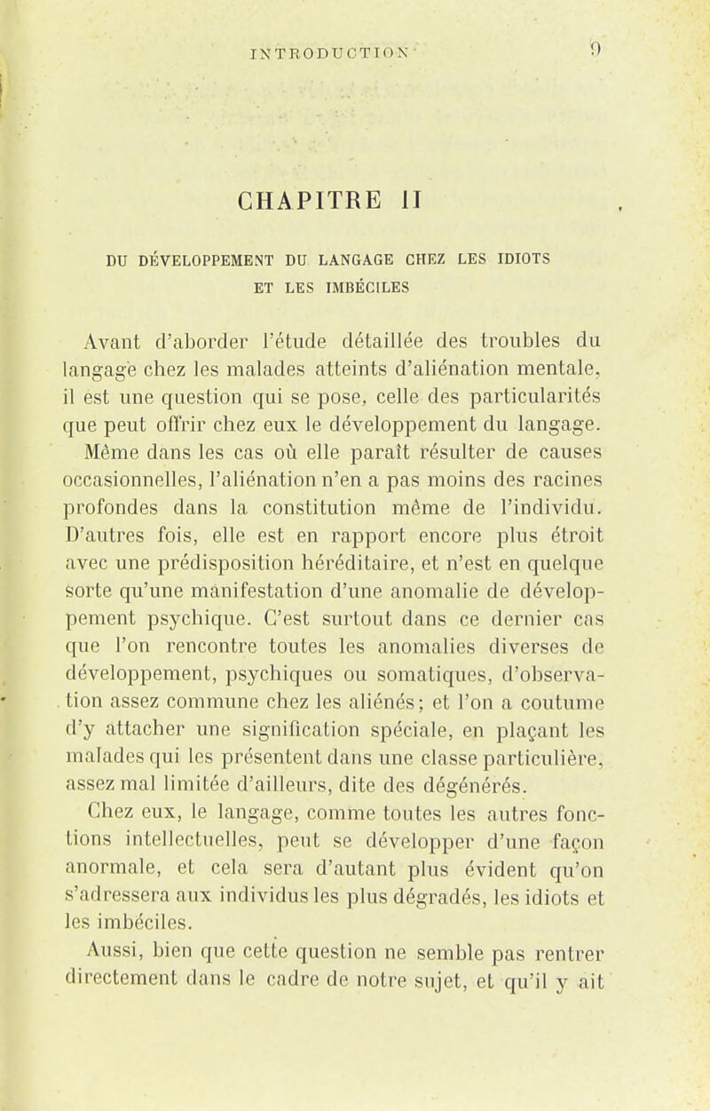 CHAPITRE II DU DÉVELOPPEMENT DU LANGAGE CHEZ LES IDIOTS ET LES IMBÉCILES Avant d'aborder l'étude détaillée des troubles du langage chez les malades atteints d'aliénation mentale, il est une question qui se pose, celle des particularités que peut offrir chez eux le développement du langage. Même dans les cas où elle paraît résulter de causes occasionnelles, l'aliénation n'en a pas moins des racines profondes dans la constitution même de l'individu. D'autres fois, elle est en rapport encore plus étroit avec une prédisposition héréditaire, et n'est en quelque sorte qu'une manifestation d'une anomalie de dévelop- pement psychique. C'est surtout clans ce dernier cas que l'on rencontre toutes les anomalies diverses de développement, psychiques ou somatiques, d'observa- tion assez commune chez les aliénés; et l'on a coutume d'y attacher une signification spéciale, en plaçant les malades qui les présentent dans une classe particulière, assez mal limitée d'ailleurs, dite des dégénérés. Chez eux, le langage, comme toutes les autres fonc- tions intellectuelles, peut se développer d'une façon anormale, et cela sera d'autant plus évident qu'on s'adressera aux individus les plus dégradés, les idiots et les imbéciles. Aussi, bien que cette question ne semble pas rentrer directement dans le cadre de notre sujet, et qu'il y ait