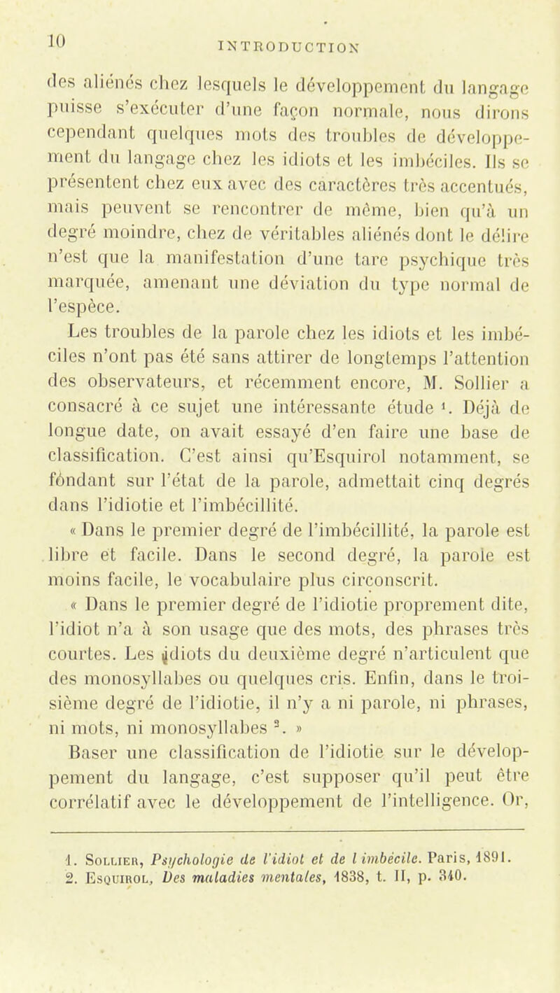 des aliénés chez lesquels le développement du langage puisse s'exécuter d'une façon normale, nous dirons cependant quelques mots des troubles de développe- ment du langage chez les idiots et les imbéciles. Ils se présentent chez eux avec des caractères très accentués, mais peuvent se rencontrer de même, bien qu'à un degré moindre, chez de véritables aliénés dont le délire n'est que la manifestation d'une tare psychique liés marquée, amenant une déviation du type normal de l'espèce. Les troubles de la parole chez les idiots et les imbé- ciles n'ont pas été sans attirer de longtemps l'attention des observateurs, et récemment encore, M. Sollier a consacré à ce sujet une intéressante étude Déjà de longue date, on avait essayé d'en faire une base de classification. C'est ainsi qu'Esquirol notamment, se fondant sur l'état de la parole, admettait cinq degrés dans l'idiotie et l'imbécillité. « Dans le premier degré de l'imbécillité, la parole est libre et facile. Dans le second degré, la parole est moins facile, le vocabulaire plus circonscrit. « Dans le premier degré de l'idiotie proprement dite, l'idiot n'a à son usage que des mots, des phrases d ès courtes. Les jdiots du deuxième degré n'articulent que des monosyllabes ou quelques cris. Enfin, dans le troi- sième degré de l'idiotie, il n'y a ni parole, ni phrases, ni mots, ni monosyllabes 3. » Baser une classification de l'idiotie sur le dévelop- pement du langage, c'est supposer qu'il peut être corrélatif avec le développement de l'intelligence. Or, 1. Sollier, Psychologie de l'idiot et de l imbécile. Paris, 1891. 2. Esquirol, Des maladies mentales, 4838, t. II, p. 340.