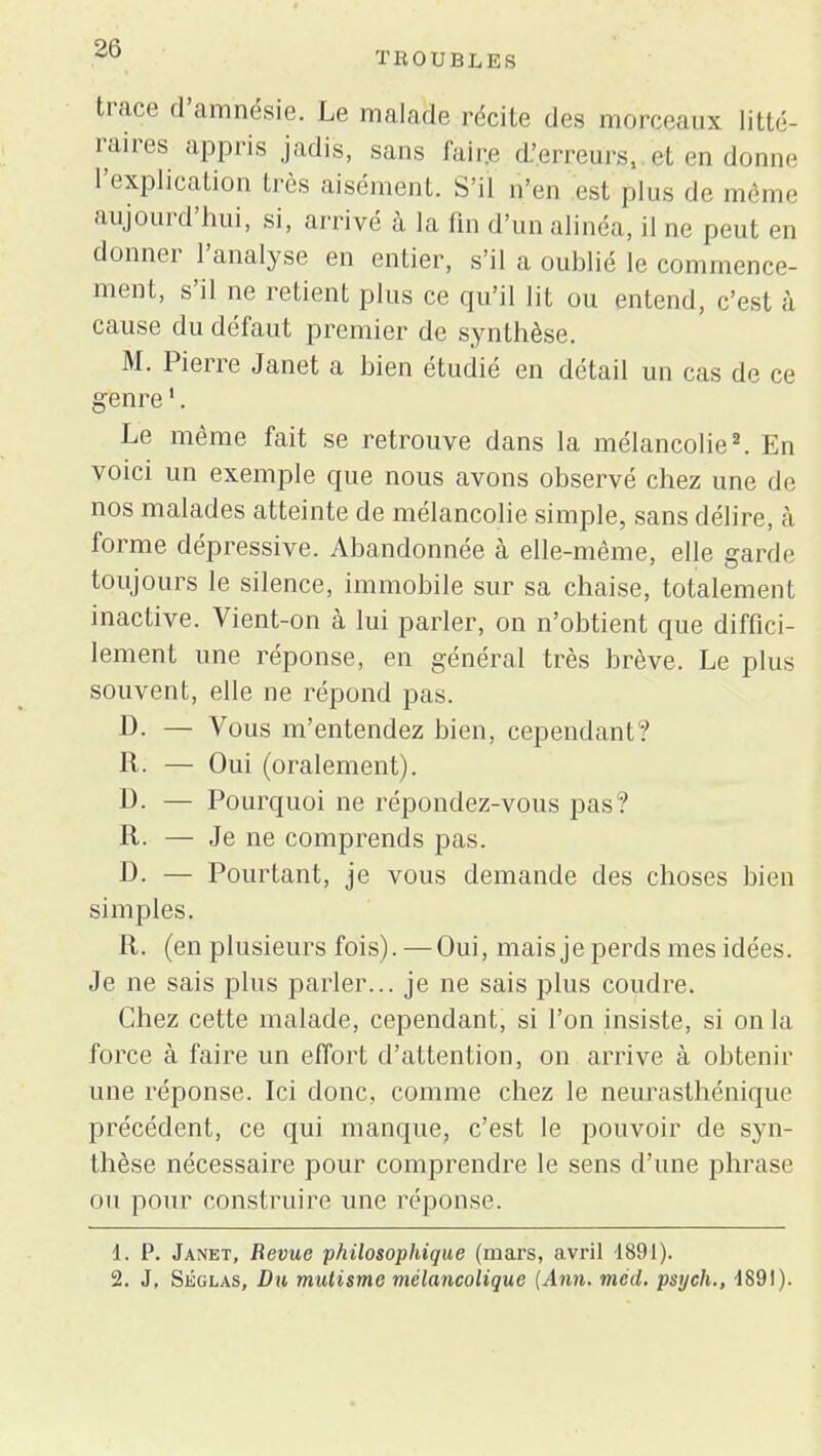 TROUBLES trace d'amnésie. Le malade récite des morceaux litté- raires appris jadis, sans faire i'.erreurg, et en donne l'explication très aisément. S'il n'en est plus de même aujourd'hui, si, arrivé à la fin d'un alinéa, il ne peut en donner l'analyse en entier, s'il a oublié le commence- ment, s'il ne retient pins ce qu'il lit ou entend, c'est à cause du défaut premier de synthèse. M. Pierre Janet a bien étudié en détail un cas de ce genre1. Le même fait se retrouve dans la mélancolie2. En voici un exemple que nous avons observé chez une de nos malades atteinte de mélancolie simple, sans délire, h forme dépressive. Abandonnée à elle-même, elle garde toujours le silence, immobile sur sa chaise, totalement inactive. Vient-on à lui parler, on n'obtient que diffici- lement une réponse, en général très brève. Le plus souvent, elle ne répond pas. D. — Vous m'entendez bien, cependant? R. — Oui (oralement). 13. — Pourquoi ne répondez-vous pas? R. — Je ne comprends pas. D. — Pourtant, je vous demande des choses bien simples. R. (en plusieurs fois). — Oui, mais je perds mes idées. Je ne sais plus parler... je ne sais plus coudre. Chez cette malade, cependant, si l'on insiste, si on la force à faire un effort d'attention, on arrive à obtenir une réponse. Ici donc, comme chez le neurasthénique précédent, ce qui manque, c'est le pouvoir de syn- thèse nécessaire pour comprendre le sens d'une phrase ou pour construire une réponse. 1. P. Janet, Revue philosophique (mars, avril 1891). 2. J, Séglas, Du mutisme mélancolique (Ann. mcd. psych., •1891).