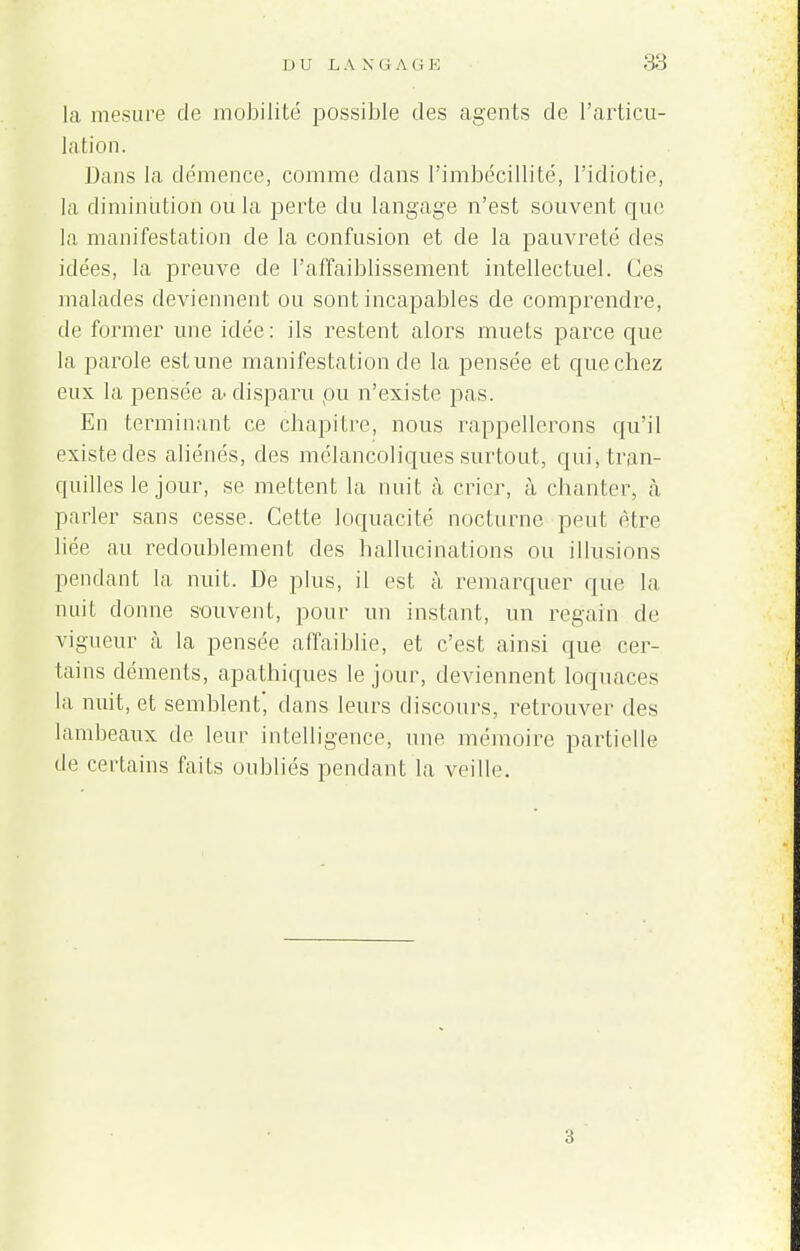 la mesure de mobilité possible des agents de l'articu- lation. Dans la démence, comme dans l'imbécillité, l'idiotie, la diminution ou la perte du langage n'est souvent que la manifestation de la confusion et de la pauvreté des idées, la preuve de l'affaiblissement intellectuel. Ces malades deviennent ou sont incapables de comprendre, de former une idée: ils restent alors muets parce que la parole estime manifestation de la pensée et que chez eux la pensée a disparu pu n'existe pas. En terminant ce chapitre, nous rappellerons qu'il existe des aliénés, des mélancoliques surtout, qui, tran- quilles le jour, se mettent la nuit à crier, à chanter, à parler sans cesse. Cette loquacité nocturne peut être liée au redoublement des hallucinations ou illusions pendant la nuit. De plus, il est à remarquer que la nuit donne souvent, pour un instant, un regain de vigueur à la pensée affaiblie, et c'est ainsi que cer- tains déments, apathiques le jour, deviennent loquaces la nuit, et semblent', dans leurs discours, retrouver des lambeaux de leur intelligence, une mémoire partielle de certains faits oubliés pendant la veille 3