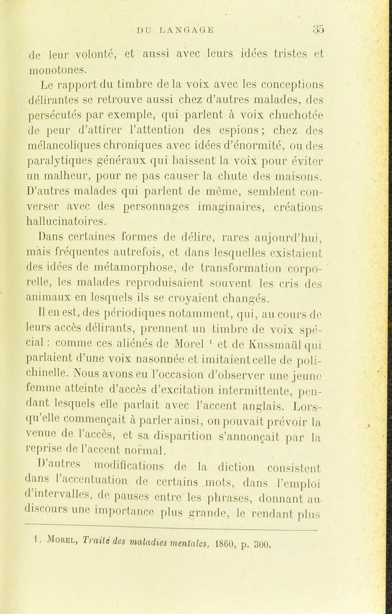 de leur volonté, et aussi avec leurs idées tristes et monotones. Le rapport du timbre de la voix avec les conceptions délirantes se retrouve aussi chez d'autres malades, des persécutés par exemple, qui parlent à voix chuchotée de peur d'attirer l'attention des espions ; chez des mélancoliques chroniques avec idées d'énormité, ou des paralytiques généraux qui baissent la voix pour éviter un malheur, pour ne pas causer la chute des maisons. D'autres malades qui parlent de même, semblent con- verser avec des personnages imaginaires, créations hallucinatoires. Dans certaines formes de délire, rares aujourd'hui, mais fréquentes autrefois, et dans lesquelles existaient des idées de métamorphose, de transformation corpo- relle, les malades reproduisaient souvent les cris des animaux en lesquels ils se croyaient changés. Il en est, des périodiques notamment, qui, au cours de leurs accès délirants, prennent un timbre de voix spé- cial : comme ces aliénés de Morel 1 et de Kussmaul qui parlaient d'une voix nasonnée et imitaient celle de poli- chinelle. Nous avons eu l'occasion d'observer une jeune femme atteinte d'accès d'excitation intermittente, pen- dant lesquels elle parlait avec l'accent anglais. Lors- qu'elle commençait à parler ainsi, on pouvait prévoir la venue de l'accès, et sa disparition s'annonçait par la reprise de l'accent normal. D'autres modifications de la diction consistent dans l'accentuation de certains mots, dans l'emploi d'intervalles, de pauses entre les phrases, donnant au discours une importance plus grande, le rendant plus l, Traité des maladies mentales, 1860, p. 300.