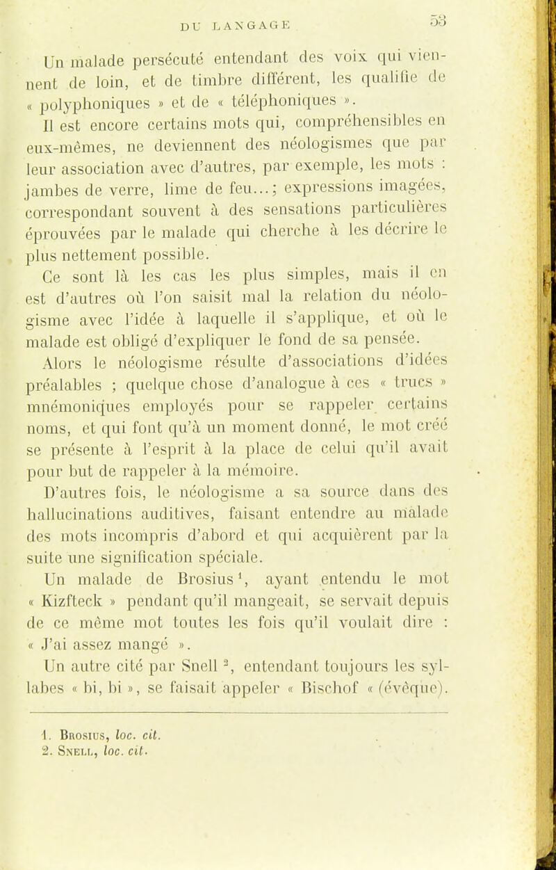 Un malade persécuté entendant des voix qui vien- nent de loin, et de timbre différent, les qualifie de « polyphoniques » et de « téléphoniques ». Il est encore certains mots qui, compréhensibles en eux-mêmes, ne deviennent des néologismes que par leur association avec d'autres, par exemple, les mots : jambes de verre, lime de feu...; expressions imagées, correspondant souvent à des sensations particulières éprouvées par le malade qui cherche à les décrire le plus nettement possible. Ce sont là les cas les plus simples, mais il en est d'autres où l'on saisit mal la relation du néolo- gisme avec l'idée à laquelle il s'applique, et où le malade est obligé d'expliquer le fond de sa pensée. Alors le néologisme résulte d'associations d'idées préalables ; quelque chose d'analogue à ces « trucs » mnémoniques employés pour se rappeler certains noms, et qui font qu'à un moment donné, le mot créé se présente à l'esprit à la place de celui qu'il avait pour but de rappeler à la mémoire. D'autres fois, le néologisme a sa source dans des hallucinations auditives, faisant entendre au malade des mots incompris d'abord et qui acquièrent par la suite une signification spéciale. Un malade de Brosius1, ayant entendu le mot « Kizfteck » pendant qu'il mangeait, se servait depuis de ce même mot toutes les fois qu'il voulait dire : « J'ai assez mangé ». Un autre cité par Snell a, entendant toujours les syl- labes « bi, bi », se faisait appeler « Bischof « (évoque). 1. Brosius, loc. cit.