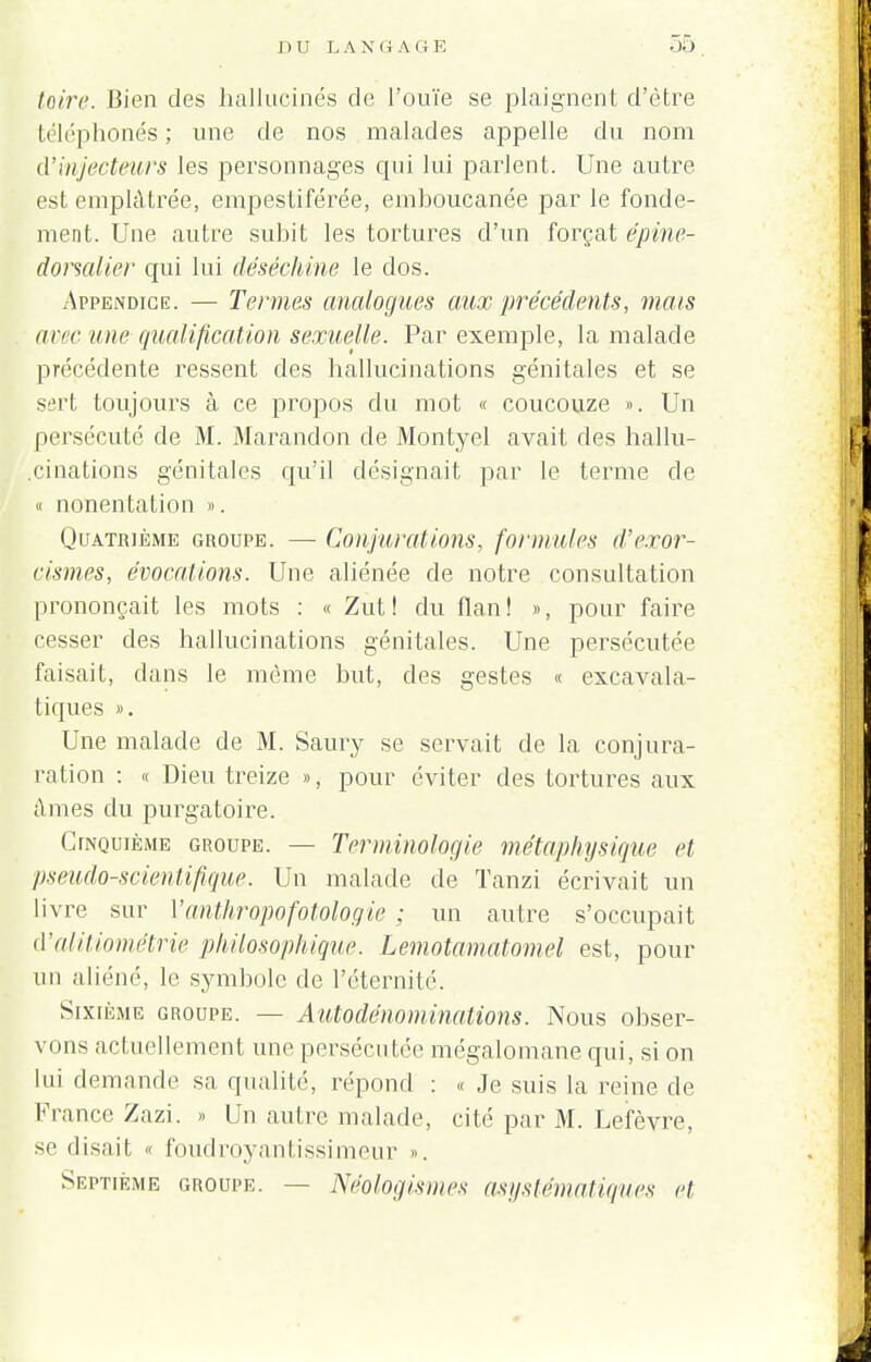 loin'. Bien des hallucinés de l'ouïe se plaignent d'être téléphonés ; une de nos malades appelle du nom d'injecteurs les personnages qui lui parlent. Une autre est emplâtrée, empestiférée, emboucanée par le fonde- ment. Une autre subit les tortures d'un forçat épine- dorsalier qui lui déséchine le dos. Appendice. — Termes analogues aux précédents, mais uvc une qualification sexuelle. Par exemple, la malade précédente ressent des hallucinations génitales et se sert toujours à ce propos du mot « coucouze ». Un persécuté de M. Marandon de Montyel avait des hallu- cinations génitales qu'il désignait par le terme de « nonentation ». Quatrième groupe. — Conjurations, formules d'exor- cismes, évocations. Une aliénée de notre consultation prononçait les mots : « Zut! du flan! », pour faire cesser des hallucinations génitales. Une persécutée faisait, clans le même but, des gestes « excavala- tiques ». Une malade de M. Saury se servait de la conjura- ration : « Dieu treize », pour éviter des tortures aux âmes du purgatoire. Cinquième groupe. — Terminologie métaphysique cl pseudo-scientifique. Un malade de Tanzi écrivait un livre sur Vanthropofotologie ; un autre s'occupait d'alitiométrie philosophique. Lemotamalomel est, pour un aliéné, le symbole de l'éternité. Sixième groupe. — Autodénominations. Nous obser- vons actuellement une persécutée mégalomane qui, si on lui demande sa qualité, répond : « Je suis la reine de France Zazi. » Un autre malade, cité par M. Lefèvre, se disait « foudroyantissimeur ». Septième groupe. — Néologismes asystématiques et