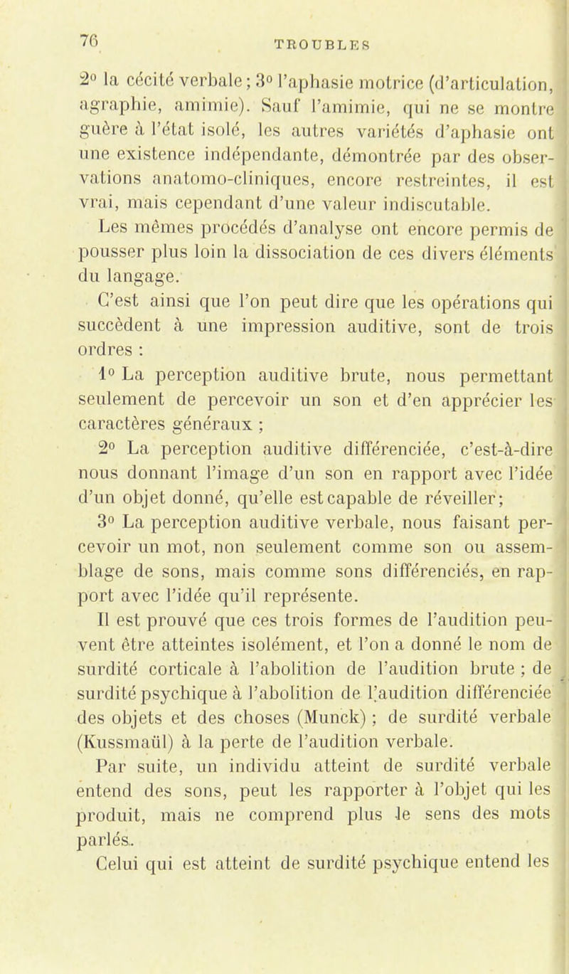 2° la cécité verbale ; 3° l'aphasie motrice (d'articulation, agraphie, amimie). Sauf l'amimie, qui ne se montre guère à l'état isolé, les autres variétés d'aphasie ont une existence indépendante, démontrée par des obser- vations anatomo-cliniques, encore restreintes, il est vrai, mais cependant d'une valeur indiscutable. Les mômes procédés d'analyse ont encore permis de pousser plus loin la dissociation de ces divers éléments du langage. C'est ainsi que l'on peut dire que les opérations qui succèdent à une impression auditive, sont de trois ordres : 1° La perception auditive brute, nous permettant seulement de percevoir un son et d'en apprécier 1 es- caractères généraux ; 2° La perception auditive différenciée, c'est-à-dire nous donnant l'image d'un son en rapport avec l'idée d'un objet donné, qu'elle est capable de réveiller; 3° La perception auditive verbale, nous faisant per- cevoir un mot, non seulement comme son ou assem- blage de sons, mais comme sons différenciés, en rap- port avec l'idée qu'il représente. Il est prouvé que ces trois formes de l'audition peu- vent être atteintes isolément, et l'on a donné le nom de surdité corticale à l'abolition de l'audition brute ; de surdité psychique à l'abolition de l'audition différenciée des objets et des choses (Munck) ; de surdité verhale (Kussmaiïl) à la perte de l'audition verbale. Par suite, un individu atteint de surdité verbale entend des sons, peut les rapporter à l'objet qui les produit, mais ne comprend plus -le sens des mots parlés. Celui qui est atteint de surdité psychique entend les