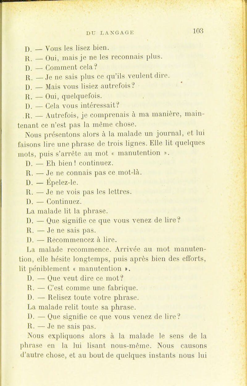 D. — Vous les lisez bien. r. _ Oui, mais je ne les reconnais plus. D — Comment cela? jX. — Je ne sais plus ce qu'ils veulent dire. D. — Mais vous lisiez autrefois? R. — Oui, quelquefois. D. — Gela vous intéressait? R. _ Autrefois, je comprenais à ma manière, main- tenant ce n'est pas la même chose. Nous présentons alors à la malade un journal, et lui faisons lire une phrase de trois lignes. Elle lit quelques mots, puis s'arrête au mot « manutention ». D. — Eh bien! continuez. R. — Je ne connais pas ce mot-là. D. — Épelez-le. R. — Je ne vois pas les lettres. D. — Continuez. La malade lit la phrase. D. — Que signifie ce que vous venez de lire? R. — Je ne sais pas. D. — Recommencez à lire. La malade recommence. Arrivée au mot manuten- tion, elle hésite longtemps, puis après bien des efforts, lit péniblement « manutention ». D. — Que veut dire ce mot? R. — C'est comme une fabrique. D. — Relisez toute votre phrase. La malade relit toute sa phrase. I). — Que signifie ce que vous venez de lire? R. — Je ne sais pas. Nous expliquons alors à la malade le sens de la phrase en la lui lisant nous-même. Nous causons d'autre chose, et au bout de quelques instants nous lui