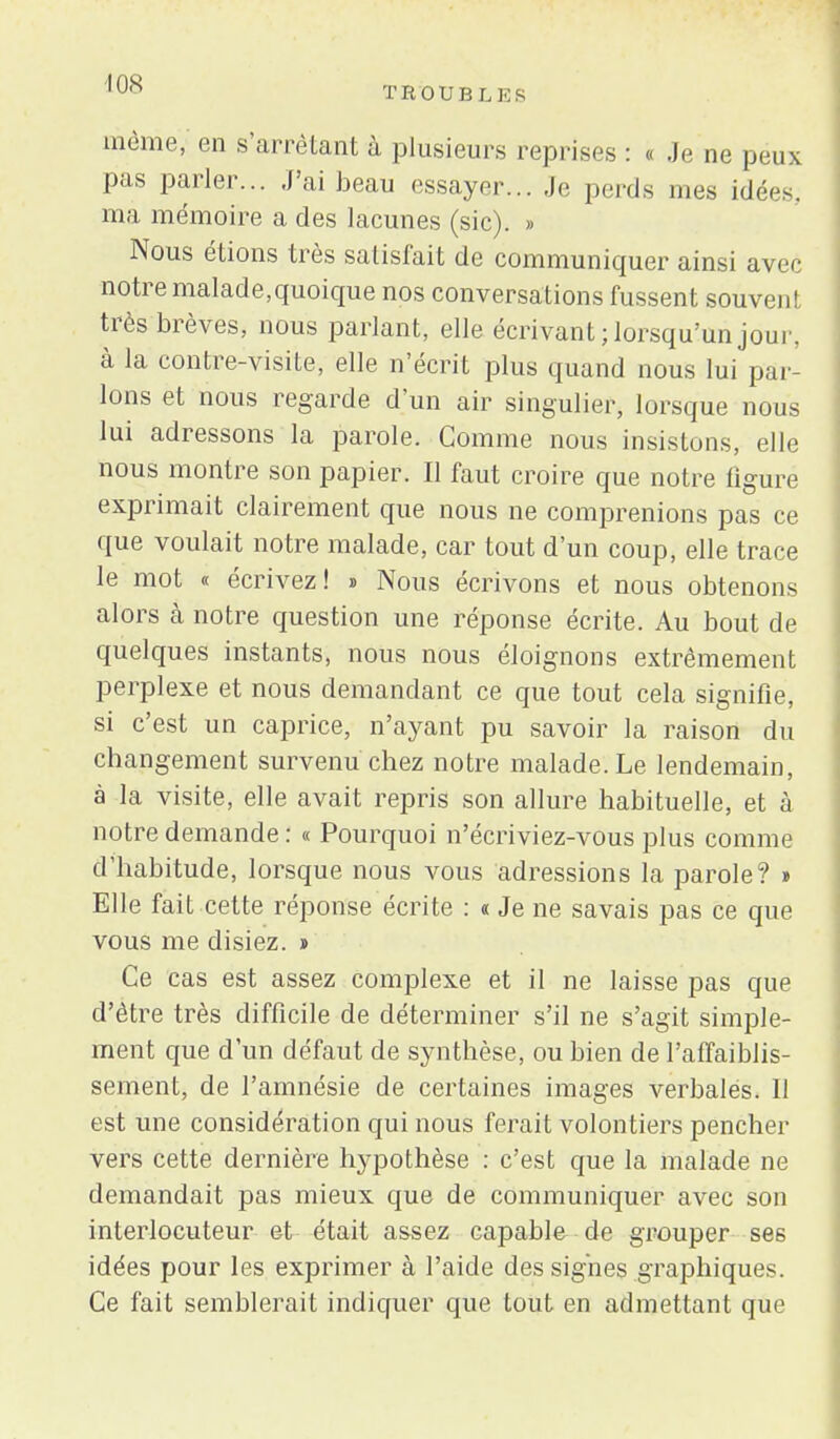 T R 0 U B L E S même, en s'arrêtant à plusieurs reprises : « Je ne peux pas parler... J'ai beau essayer... Je perds mes idées, ma mémoire a des lacunes (sic). » Nous étions très satisfait de communiquer ainsi avec notre malade,quoique nos conversations fussent souvent très brèves, nous parlant, elle écrivant ; lorsqu'un joui', à la contre-visite, elle n'écrit plus quand nous lui par- lons et nous regarde d'un air singulier, lorsque nous lui adressons la parole. Comme nous insistons, elle nous montre son papier. Il faut croire que notre figure exprimait clairement que nous ne comprenions pas ce que voulait notre malade, car tout d'un coup, elle trace le mot « écrivez! » Nous écrivons et nous obtenons alors à notre question une réponse écrite. Au bout de quelques instants, nous nous éloignons extrêmement perplexe et nous demandant ce que tout cela signifie, si c'est un caprice, n'ayant pu savoir la raison du changement survenu chez notre malade. Le lendemain, à la visite, elle avait repris son allure habituelle, et à notre demande : « Pourquoi n'écriviez-vous plus comme d'habitude, lorsque nous vous adressions la parole? » Elle fait cette réponse écrite : « Je ne savais pas ce que vous me disiez. » Ce cas est assez complexe et il ne laisse pas que d'être très difficile de déterminer s'il ne s'agit simple- ment que d'un défaut de synthèse, ou bien de l'affaiblis- sement, de l'amnésie de certaines images verbalés. Il est une considération qui nous ferait volontiers pencher vers cette dernière hypothèse : c'est que la malade ne demandait pas mieux que de communiquer avec son interlocuteur et était assez capable de grouper ses idées pour les exprimer à l'aide des signes graphiques. Ce fait semblerait indiquer que tout en admettant que