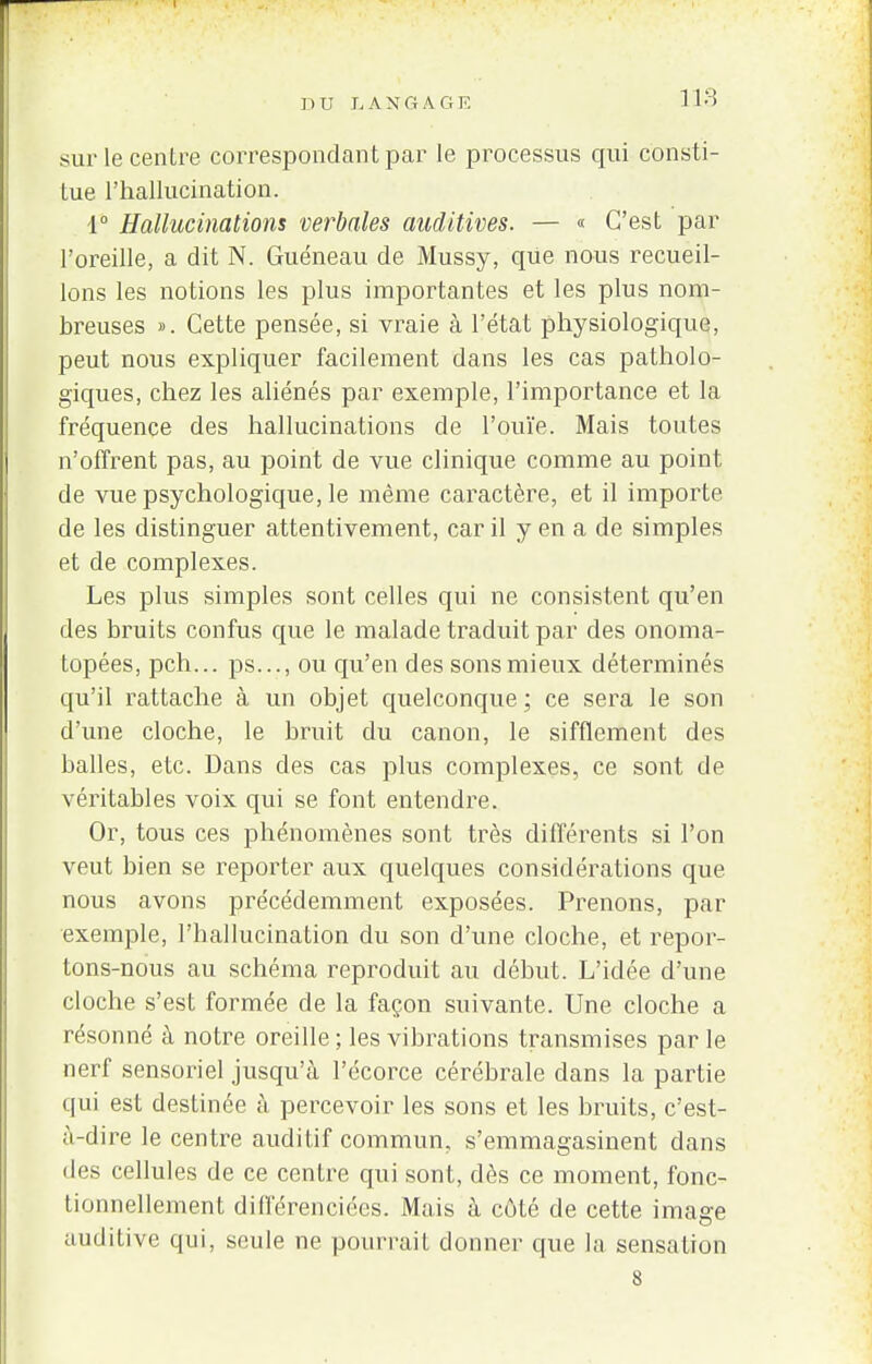 DU h A N G A G F. 1 13 sur le centre correspondant par le processus qui consti- tue l'hallucination. 1° Hallucinations verbales auditives. — « C'est par l'oreille, a dit N. Guéneau de Mussy, que nous recueil- lons les notions les plus importantes et les plus nom- breuses ». Cette pensée, si vraie à l'état physiologique, peut nous expliquer facilement dans les cas patholo- giques, chez les aliénés par exemple, l'importance et la fréquence des hallucinations de l'ouïe. Mais toutes n'offrent pas, au point de vue clinique comme au point de vue psychologique, le même caractère, et il importe de les distinguer attentivement, car il y en a de simples et de complexes. Les plus simples sont celles qui ne consistent qu'en des bruits confus que le malade traduit par des onoma- topées, pch... ps..., ou qu'en des sons mieux déterminés qu'il rattache à un objet quelconque ; ce sera le son d'une cloche, le bruit du canon, le sifflement des balles, etc. Dans des cas plus complexes, ce sont de véritables voix qui se font entendre. Or, tous ces phénomènes sont très différents si l'on veut bien se reporter aux quelques considérations que nous avons précédemment exposées. Prenons, par exemple, l'hallucination du son d'une cloche, et repor- tons-nous au schéma reproduit au début. L'idée d'une cloche s'est formée de la façon suivante. Une cloche a résonné à notre oreille ; les vibrations transmises par le nerf sensoriel jusqu'à l'écorce cérébrale dans la partie qui est destinée à percevoir les sons et les bruits, c'est- à-dire le centre auditif commun, s'emmagasinent dans des cellules de ce centre qui sont, dès ce moment, fonc- tionnellement différenciées. Mais à côté de cette image auditive qui, seule ne pourraiL donner que la sensation 8