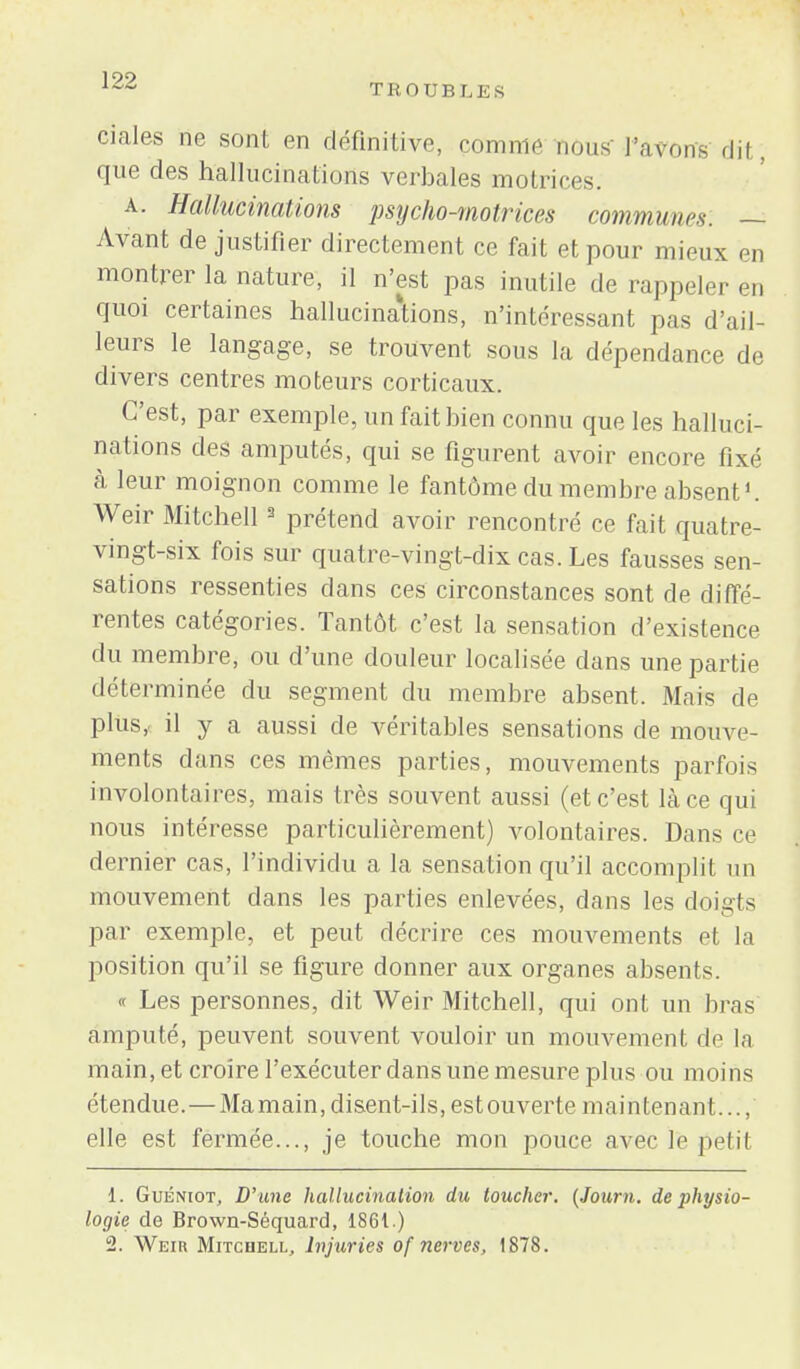 TROUB LES ciales ne sont en définitive, comme nous l'avons dit, que des hallucinations verbales motrices. a. Hallucinations psycho-motrices communes. — Avant de justifier directement ce fait et pour mieux en montrer la nature, il n'est pas inutile de rappeler en quoi certaines hallucinations, n'intéressant pas d'ail- leurs le langage, se trouvent sous la dépendance de divers centres moteurs corticaux. C'est, par exemple, un fait bien connu que les halluci- nations des amputés, qui se figurent avoir encore fixé à leur moignon comme le fantôme du membre absent1. Weir Mitchell3 prétend avoir rencontré ce fait quatre- vingt-six fois sur quatre-vingt-dix cas. Les fausses sen- sations ressenties dans ces circonstances sont de diffé- rentes catégories. Tantôt c'est la sensation d'existence du membre, ou d'une douleur localisée dans une partie déterminée du segment du membre absent. Mais de plus, il y a aussi de véritables sensations de mouve- ments dans ces mêmes parties, mouvements parfois involontaires, mais très souvent aussi (et c'est là ce qui nous intéresse particulièrement) volontaires. Dans ce dernier cas, l'individu a la sensation qu'il accomplit un mouvement dans les parties enlevées, dans les doigts par exemple, et peut décrire ces mouvements et la position qu'il se figure donner aux organes absents. « Les personnes, dit Weir Mitchell, qui ont un bras amputé, peuvent souvent vouloir un mouvement de la main, et croire l'exécuter dans une mesure plus ou moins étendue. — Mamain, disent-ils, estouverte maintenant..., elle est fermée..., je touche mon pouce avec le petil 1. Guéniot, D'une hallucination du toucher. (Journ. de physio- logie de Brown-Séquard, 186t.) 2. Weiu Mitchell, Injuries of nerves, 1878.