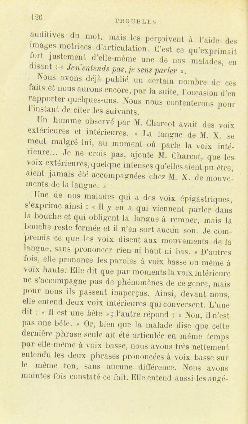 lnJ° TROUBLES auditives du mot, mais les perçoivent à l'aide des images motrices d'articulation. C'est ce qu'exprimai! fort justement d'elle-même une de nos malades en disant : « Jen'entends pas, je sens parler » Nous avons déjà publié un certain nombre de ce£ laits et nous aurons encore, par la suite, l'occasion d'en rapporter quelques-uns. Nous nous contenterons pour 1 instant de citer les suivants. Un homme observé par M. Charcot avait des voix extérieures et intérieures. « La langue de M X - meut malgré lui, au moment où parle la voix inté- rieure... Je ne crois pas, ajoute M. Charcot, que les voix extérieures, quelque intenses qu'elles aient pu être aient jamais été accompagnées chez M. X. de mouve- ments de la langue. » Une de nos malades qui a des voix épigastriques s'exprime ainsi : « Il y en a qui viennent parler dans la bouche et qui obligent la langue à remuer, mais la bouche reste fermée et il n'en sort aucun son. Je com- prends ce que les voix disent aux mouvements de la langue, sans prononcer rien ni haut ni bas. » D'autres fois, elle prononce les paroles à voix basse ou même à voix haute. Elle dit que par moments la voix intérieure ne s'accompagne pas de phénomènes de ce genre, mais pour nous ils passent inaperçus. Ainsi, devant nous, elle entend deux voix intérieures qui conversent. L'une dit : « Il est une bête » ; l'autre répond : « Non, il n'est pas une bête. » Or, bien que la malade dise que cette dernière phrase seule ait été articulée en même temps par elle-même à voix basse, nous avons très nettemenl entendu les deux phrases prononcées à voix basse sur le même ton, sans aucune différence. Nous avons maintes fois constaté ce fait. Elle entend aussi les angé-