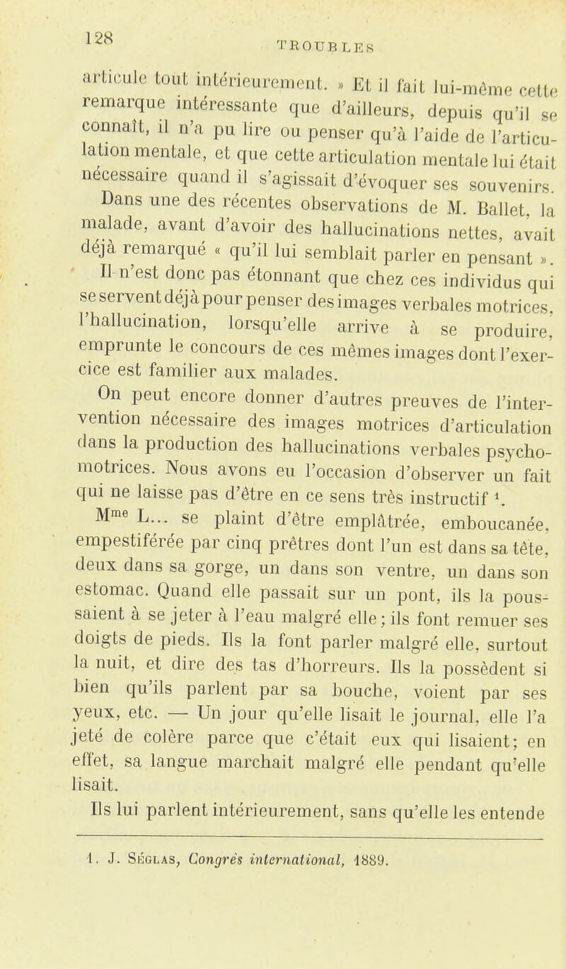 12X T KO TIR L E s ;',M1 tout intérieurement. » Et ij fait lui-même cette remarque intéressante que d'ailleurs, depins qu'il 8e connaît, il n'a pu lire ou penser qu'à l'aide de l'articu- lation mentale, et que cette articulation mentale lui était nécessaire quand il s'agissait d'évoquer ses souvenirs Dans une des récentes observations de M. Ballet la malade, avant d'avoir des hallucinations nettes, avail déjà remarqué « qu'il lui semblait parler en pensant ». Il-n'est donc pas étonnant que chez ces individus qui seserventdéjàpourpenser desimages verbales motrices l'hallucination, lorsqu'elle arrive à se produire,' emprunte le concours de ces mêmes images dont l'exer- cice est familier aux malades. On peut encore donner d'autres preuves de l'inter- vention nécessaire des images motrices d'articulation dans la production des hallucinations verbales psycho- motrices. Nous avons eu l'occasion d'observer un fait qui ne laisse pas d'être en ce sens très instructif «. Mme L... se plaint d'être emplâtrée, emboucanée. empestiférée par cinq prêtres dont l'un est dans sa tête, deux dans sa gorge, un dans son ventre, un dans son estomac. Quand elle passait sur un pont, ils la pous- saient à se jeter à l'eau malgré elle ; ils font remuer ses doigts de pieds. Ils la font parler malgré elle, surtout la nuit, et dire des tas d'horreurs. Us la possèdent si bien qu'ils parlent par sa bouche, voient par ses yeux, etc. — Un jour qu'elle lisait le journal, elle l'a jeté de colère parce que c'était eux qui lisaient; en effet, sa langue marchait malgré elle pendant qu'elle lisait. Us lui parlent intérieurement, sans qu'elle les entende 1. J. Séglas, Congrès international, -1889.