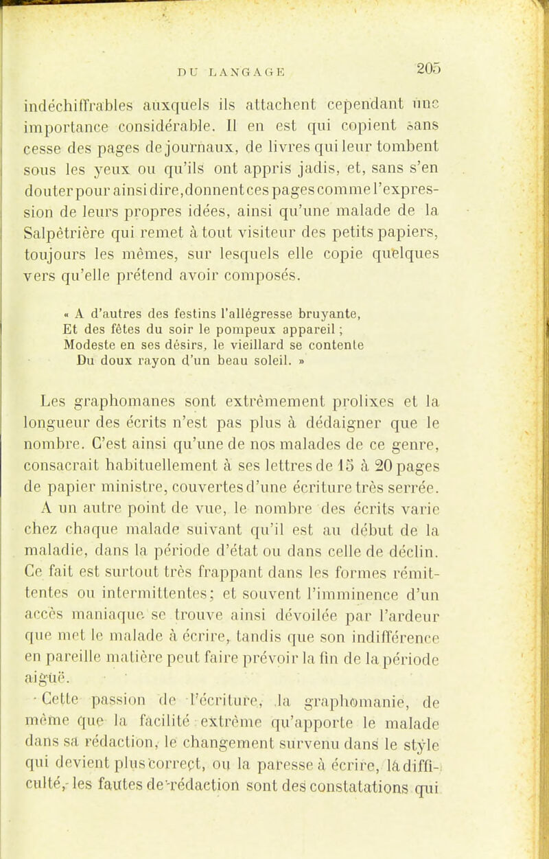 indéchiffrables auxquels ils attachent cependant une importance considérable. Il en est qui copient sans cesse des pages de journaux, de livres qui leur tombent sous les yeux ou qu'ils ont appris jadis, et, sans s'en clouter pour ainsi dire,donnent ces pages comme l'expres- sion de leurs propres idées, ainsi qu'une malade de la Salpètrière qui remet à tout visiteur des petits papiers, toujours les mêmes, sur lesquels elle copie quelques vers qu'elle prétend avoir composés. « A d'autres des festins l'allégresse bruyante, Et des fêtes du soir le pompeux appareil ; Modeste en ses désirs, le vieillard se contente Du doux rayon d'un beau soleil. » Les graphomanes sont extrêmement prolixes et la longueur des écrits n'est pas plus à dédaigner que le nombre. C'est ainsi qu'une de nos malades de ce genre, consacrait habituellement à ses lettres de 15 à 20 pages de papier ministre, couvertes d'une écriture très serrée. A un autre point de vue, le nombre des écrits varie chez chaque malade suivant qu'il est au début de la maladie, dans la période d'état ou dans celle de déclin. Ce fait est surtout très frappant clans les formes rémit- tentes ou intermittentes; et souvent l'imminence d'un accès maniaque, se trouve ainsi dévoilée par l'ardeur que met le malade cà écrire, tandis que son indifférence en pareille matière peut faire prévoir la fin de la période aiguë. •Celle passion de l'écriture, la graphomanie, de paêîne que la facilité extrême qu'apporte le malade dans sa rédaction, le changement survenu dans le style qui devient plus correct, ou la paresse à écrire, la diffi- culté,- les fautes de'-rédaction sont des constatations qui