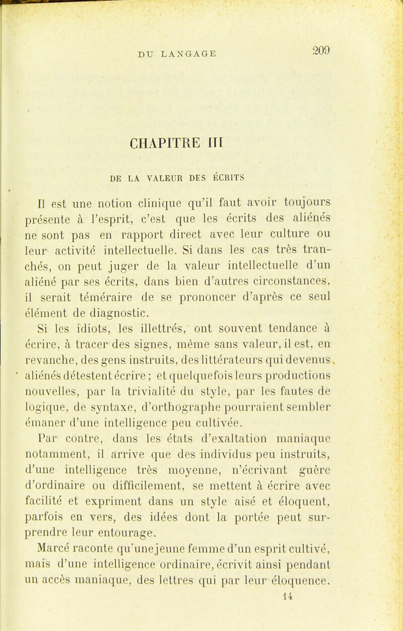 CHAPITRE IT[ DE LA VALEUR DES ÉCRITS Il est une notion clinique qu'il faut avoir toujours présente à l'esprit, c'est que les écrits des aliénés ne sont pas en rapport direct avec leur culture ou leur activité intellectuelle. Si dans les cas très tran- chés, on peut juger de la valeur intellectuelle d'un aliéné par ses écrits, dans bien d'autres circonstances, il serait téméraire de se prononcer d'après ce seul élément de diagnostic. Si les idiots, les illettrés, ont souvent tendance à écrire, à tracer des signes, même sans valeur, il est, en revanche, des gens instruits, des littérateurs qui devenus, aliénés détestent écrire ; et quelquefois leurs productions nouvelles, par la trivialité du style, par les fautes de logique, de syntaxe, d'orthographe pourraient sembler émaner d'une intelligence peu cultivée. Par contre, dans les états d'exaltation maniaque notamment, il arrive que des individus peu instruits, d'une intelligence très moyenne, n'écrivant guère d'ordinaire ou difficilement, se mettent à écrire avec facilité et expriment dans un style aisé et éloquent, parfois en vers, des idées dont la portée peut sur- prendre leur entourage. Marcé raconte qu'une jeune femme d'un esprit cultivé, mais d'une intelligence ordinaire, écrivit ainsi pendant un accès maniaque, des lettres qui par leur éloquence. 14