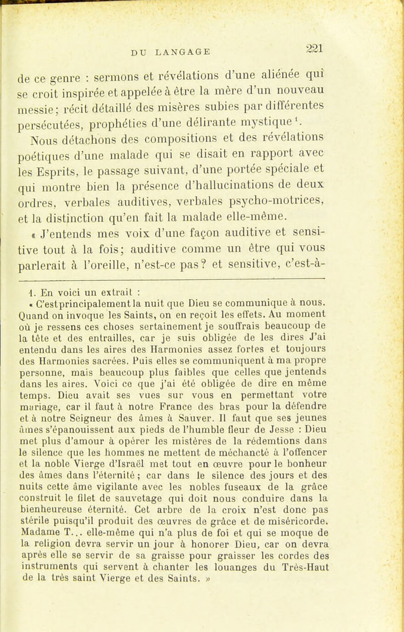 de ce genre : sermons et révélations d'une aliénée qui se croit inspirée et appelée à être la mère d'un nouveau messie; récit détaillé des misères subies par différentes persécutées, prophéties d'une délirante mystique1. Nous détachons des compositions et des révélations poétiques d'une malade qui se disait en rapport avec les Esprits, le passage suivant, d'une portée spéciale et qui montre bien la présence d'hallucinations de deux ordres, verbales auditives, verbales psycho-motrices, et la distinction qu'en fait la malade elle-même. « J'entends mes voix d'une façon auditive et sensi- tive tout à la fois; auditive comme un être qui vous parlerait à l'oreille, n'est-ce pas? et sensitive, c'est-à- 4. En voici un extrait : « C'estprincipalementla nuit que Dieu se communique à nous. Quand on invoque les Saints, on en reçoit les effets. Au moment où je ressens ces choses sertainement je souffrais beaucoup de la tête et des entrailles, car je suis obligée de les dires J'ai entendu dans les aires des Harmonies assez fortes et toujours des Harmonies sacrées. Puis elles se communiquent à ma propre personne, mais beaucoup plus faibles que celles que jentends dans les aires. Voici ce que j'ai été obligée de dire en même temps. Dieu avait ses vues sur vous en permettant votre mariage, car il faut à notre France des bras pour la défendre et à notre Seigneur des âmes à Sauver. Il faut que ses jeunes âmes s'épanouissent aux pieds de l'humble fleur de Jesse : Dieu met plus d'amour à opérer les mistères de la rédemtions dans le silence que les hommes ne mettent de méchancté à l'offencer et la noble Vierge d'Israël met tout en œuvre pour le bonheur des âmes dans l'éternité ; car dans le silence des jours et des nuits cette âme vigilante avec les nobles fuseaux de la grâce construit le filet de sauvetage qui doit nous conduire dans la bienheureuse éternité. Cet arbre de la croix n'est donc pas stérile puisqu'il produit des œuvres de grâce et de miséricorde. Madame T... elle-même qui n'a plus de foi et qui se moque de la religion devra servir un jour à honorer Dieu, car on devra après elle se servir de sa graisse pour graisser les cordes des instruments qui servent à chanter les louanges du Très-Haut de la très saint Vierge et des Saints. »