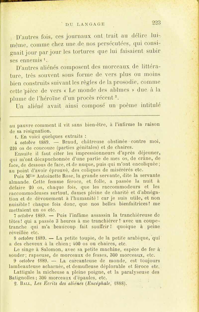 D'autres fois, ces journaux onl trait au délire lui- même, comme chez une de nos persécutées, qui consi- gnait jour par jour les tortures que lui faisaient subir ses ennemis '.. D'autres aliénés composent des morceaux de littéra- ture, très souvent sous forme de vers plus ou moins bien construits suivant les règles de la prosodie, comme celte'pièce de vers « Le monde des abîmes » due à la plume de l'héroïne d'un procès récent2. Un aliéné avait ainsi composé un poème intitulé au pauvre comment il vit sans bien-être, à l'infirme la raison de sa résignation. 4. En voici quelques extraits : 4 octobre -1889. — Braud, châtreuse obstinée contre moi, 220 os de coucouze (parties génitales) et de chaires. Ensuite il faut citer les impressionneurs d'après déjeuner, qui m'ont décapuchonnée d'une partie de mes os, de crâne, de face, de dessous de face, et de nuque, puis qui m'ont encoliquée ; au point d'avoir éprouvé, des coliques de misérérés etc. Puis M110 Autoinette Rose, la grande servante, dite la servante almande. Cette femme féroce, et folle, a passée la nuit à défaire 20 os, chaque fois, que les raccommodeurs et les raccommodeuses surtout, dames pleine de charité et d'abnéga- tion et de dévouement à l'humanité I car je suis utile, et non nuisible! chaque fois donc, que nos belles bienfaitrices! me mettaient un os etc. 7 octobre 1889. — Puis l'infâme assassin la tranchiéreuse de têtes ! qui a passée 3 heures à me tranchiérer ! avec un coupe- tranche qui m'a beaucoup fait souffrir 1 quoique à peine réveillée etc. 8 octobre 1889. — La petite toupie, de la petite arabique, qui a des cheveux à la chien; 400 os ou chaires, etc. Le singe à Salomon, avec sa petite machine, espèce de fer à souder; rapseuse, de morceaux de fesses, 300 morceaux, etc. 9 octobre 1889. — La carcanteuse de monde, est toujours lambeauteuse acharnée, et demuQeuse déplorable et féroce etc. Lattigale la micheuse a pleine poigne, et la paralyseuse des Batignolles ; 300 morceaux d'épaules, etc. 2. Ball, Les Écrits des aliénés (Encéphale, 1888).