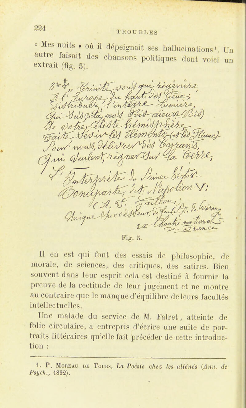 « Mes nuits » où il dépeignait ses hallucinations' Un autre faisait des chansons politiques dont voici un extrait (fig. 5). Fig. 5. Il en est qui font des essais de philosophie, de morale, de sciences, des critiques, des satires. Bien souvent dans leur esprit cela est destiné à fournir la preuve de la rectitude de leur jugement et ne montre au contraire que le manque d'équilibre de leurs facultés intellectuelles. Une malade du service de M. Falret, atteinte de folie circulaire, a entrepris d'écrire une suite de por- traits littéraires qu'elle fait précéder de cette introduc- tion : i. P. Moheau de Tours, La Poésie chez les aliénés (Ann. de Psych., -1892).