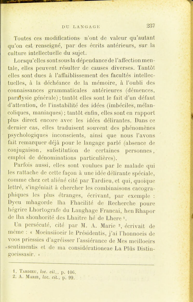 PU LANGAGl'l Toutes ces modifications n'ont de valeur qu'autant qu'on est renseigné, par des écrits antérieurs, sur la culture intellectuelle du sujet. Lorsqu'elles sont sous la dépendance de l'affection men- tale, elles peuvent résulter de causes diverses. Tantôt elles sont dues à l'affaiblissement des facultés intellec- tuelles, à la déchéance de la mémoire, à l'oubli des connaissances grammaticales antérieures (démences, paralysie générale) ; tantôt elles sont le fait d'un défaut d'attention, de l'instabilité des idées (imbéciles, mélan- coliques, maniaques) ; tantôt enfin, elles sont en rapport plus direct encore avec les idées délirantes. Dans ce dernier cas, elles traduisent souvent des phénomènes psychologiques inconscients, ainsi que nous l'avons fait remarquer déjà pour le langage parlé (absence de conjugaison, substitution de certaines personnes, emploi de dénominations particulières). Parfois aussi, elles sont voulues par le malade qui les rattache de cette façon à une idée délirante spéciale, comme chez cet aliéné cité par Tardieu, et qui, quoique lettré, s'ingéniait à chercher les combinaisons cacogra- phiques les plus étranges, écrivant, par exemple : Dyeu mhagorde lha Fhacilité de Recherche poure hégrire Lhortografe du Langhage Francai, henRhapor de lha shonhorité des Lhaitre hé de Lhere '. Un persécuté, cité par M. A. Marie 2, écrivait de même : « Moeinsiioeir le Présidentis, j'ai l'honnoeis de voos priessies d'agréisser lassiérance de Mes meilloeirs «sentimentis et de ma considérationeae La Plus Distin- goeissasir. » 1. Tardieu, loc. cil., p. 10G. 2. A. Mabie, loc. cil., p. 99.