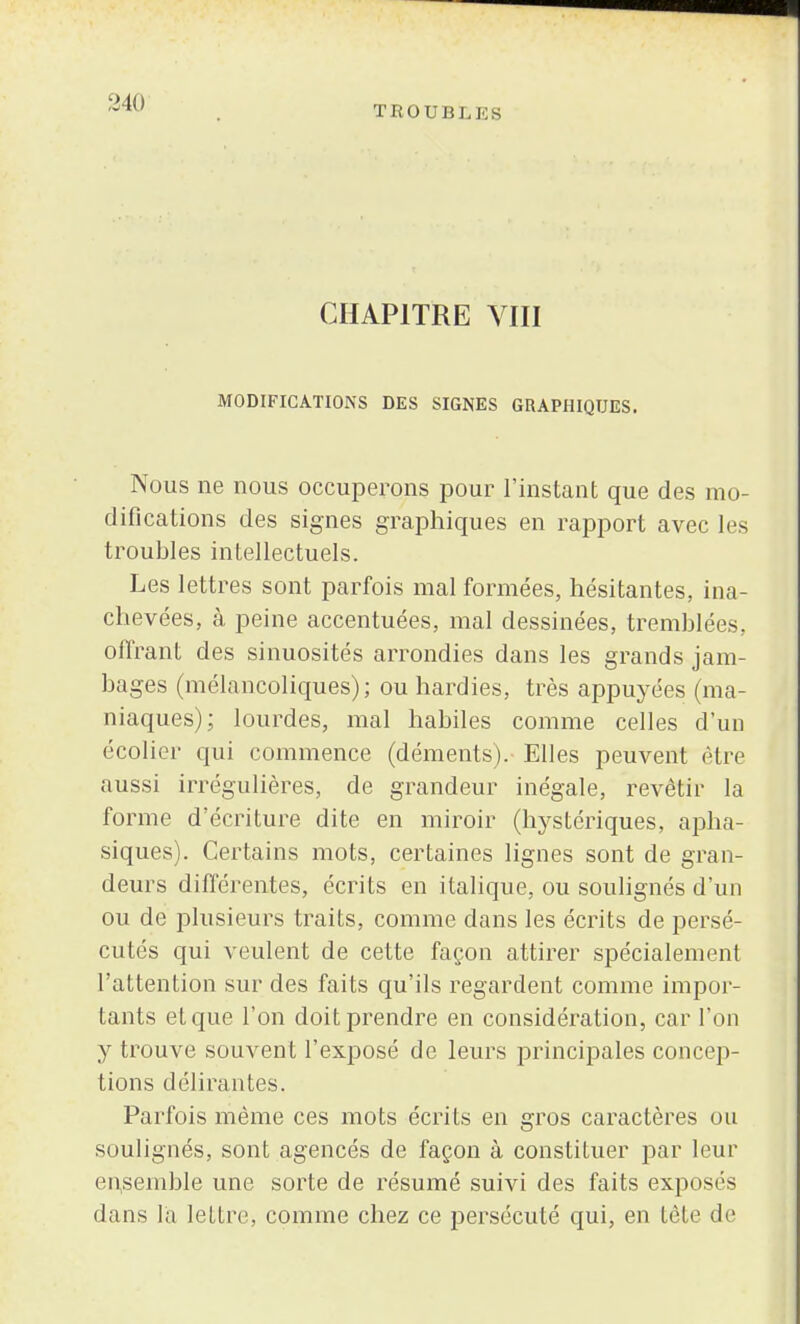 TROUBLES CHAPITRE VIII MODIFICATIONS DES SIGNES GRAPHIQUES. Nous ne nous occuperons pour l'instant que des mo- difications des signes graphiques en rapport avec les troubles intellectuels. Les lettres sont parfois mal formées, hésitantes, ina- chevées, à peine accentuées, mal dessinées, tremblées, offrant des sinuosités arrondies dans les grands jam- bages (mélancoliques); ou hardies, très appuyées (ma- niaques); lourdes, mal habiles comme celles d'un écolier qui commence (déments). Elles peuvent être aussi irrégulières, de grandeur inégale, revêtir la forme d'écriture dite en miroir (hystériques, apha- siques). Certains mots, certaines lignes sont de gran- deurs différentes, écrits en italique, ou soulignés d'un ou de plusieurs traits, comme dans les écrits de persé- cutés qui veulent de cette façon attirer spécialement l'attention sur des faits qu'ils regardent comme impor- tants et que l'on doit prendre en considération, car l'on y trouve souvent l'exposé de leurs principales concep- tions délirantes. Parfois même ces mots écrits en gros caractères ou soulignés, sont agencés de façon à constituer par leur ensemble une sorte de résumé suivi des faits exposés dans l'a lettre, comme chez ce persécuté qui, en tête de