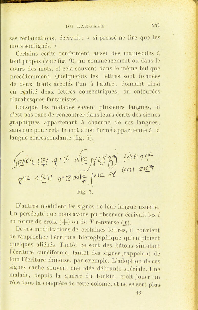 ses réclamations, écrivait : « si pressé ne lire que les mots soulignés. » Certains écrits renferment aussi des majuscules à tout propos (voir fig. 9), au commencement ou dans le cours des mots, et cala souvent dans le même but que précédemment. Quelquefois les lettres sont formées de deux traits accolés l'un à l'autre, donnant ainsi en réalité deux lettres concentriques, ou entourées d'arabesques fantaisistes. Lorsque les malades savent plusieurs langues, il n'est pas rare de rencontrer dans leurs écrits des signes graphiques appartenant à chacune de ces langues, sans que pour cela le mot ainsi formé appartienne à la langue correspondante (fig. 7). Fig. 7. D'autres modifient les signes de leur langue usuelle. Un persécuté que nous avons pu observer écrivait les i en forme de croix (-(-) ou de T renversé (jj;). De ces modifications de certaines lettres, il convient de rapprocher l'écriture hiéroglyphique qu'emploient quelques aliénés. Tantôt ce sont des bâtons simulant l'écriture cunéiforme, tantôt des signes,rappelant de loin l'écriture chinoise, par exemple. L'adoption de ces signes cache souvent une idée délirante spéciale. Une malade, depuis la guerre du Tonkin, croit jouer un rôle dans la conquête de cette colonie, et ne se sert plus 16