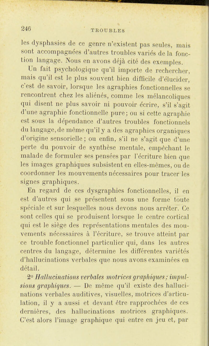 les dysphasies de ce genre n'existent pas seules, mais sont accompagnées d'autres troubles variés delà fonc- tion langage. Nous en avons déjà cité des exemples. Un fait psychologique qu'il importe de rechercher, mais qu'il est le plus souvent bien difficile d'élucider, c'est de savoir, lorsque les agraphies fonctionnelles se rencontrent chez les aliénés, comme les mélancoliques qui disent ne plus savoir ni pouvoir écrire, s'il s'agit d'une agraphie fonctionnelle pure; ou si cette agraphie est sous la dépendance d'autres troubles fonctionnels du langage, de même qu'il y a des agraphies organiques d'origine sensorielle ; ou enfin, s'il ne s'agit que d'une perte du pouvoir de synthèse mentale, empêchant le malade de formuler ses pensées par l'écriture bien que les images graphiques subsistent en elles-mêmes, ou de coordonner les mouvements nécessaires pour tracer les signes graphiques. En regard de ces dysgraphies fonctionnelles, il en est d'autres qui se présentent sous une forme toute spéciale et sur lesquelles nous devons nous arrêter. Ce sont celles qui se produisent lorsque le centre cortical qui est le siège des représentations mentales des mou- vements nécessaires à l'écriture, se trouve atteint par ce trouble fonctionnel particulier qui, dans les autres centres du langage, détermine les différentes variétés d'hallucinations verbales que nous avons examinées en détail. 2° Hallucinations verbales motrices graphiques; impul- sions graphiques. — De même qu'il existe des halluci- nations verbales auditives, visuelles, motrices d'articu- lation, il y a aussi et devant être rapprochées de ces dernières, des hallucinations motrices graphiques. C'est alors l'image graphique qui entre en jeu et, par