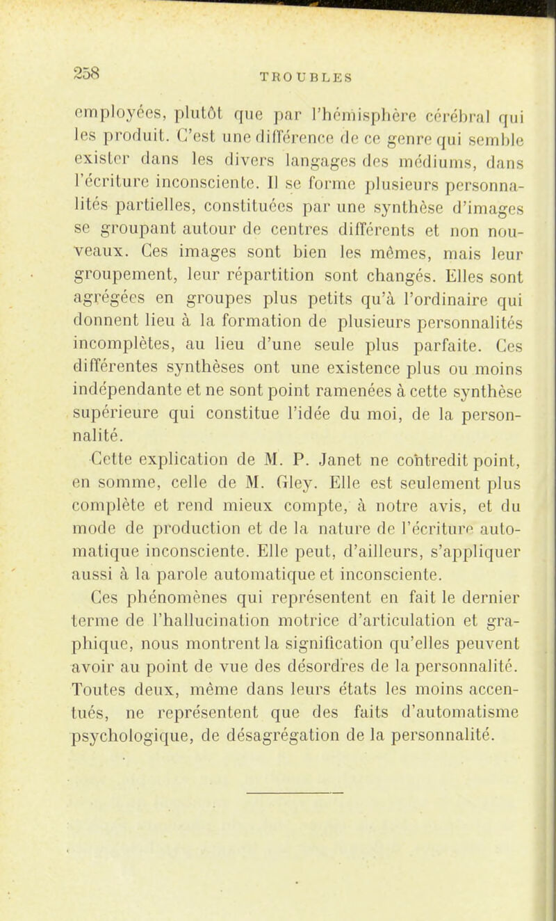 employées, plutôt que par l'hémisphère eérébral qui les produit. C'est une différence de ce genre qui semble exister dans les divers langages des médiums, dans l'écriture inconsciente. Il se forme plusieurs personna- lités partielles, constituées par une synthèse d'images se groupant autour de centres différents et non nou- veaux. Ces images sont bien les mômes, mais leur groupement, leur répartition sont changés. Elles sont agrégées en groupes plus petits qu'à l'ordinaire qui donnent lieu à la formation de plusieurs personnalités incomplètes, au lieu d'une seule plus parfaite. Ces différentes synthèses ont une existence plus ou moins indépendante et ne sont point ramenées à cette synthèse supérieure qui constitue l'idée du moi, de la person- nalité. ■Cette explication de M. P. Janet ne contredit point, en somme, celle de M. Gley. Elle est seulement plus complète et rend mieux compte, à notre avis, et du mode de production et de la nature de l'écriture auto- matique inconsciente. Elle peut, d'ailleurs, s'appliquer aussi à la parole automatique et inconsciente. Ces phénomènes qui représentent en fait le dernier terme de l'hallucination motrice d'articulation et gra- phique, nous montrent la signification qu'elles peuvent avoir au point de vue des désordres de la personnalité. Toutes deux, même dans leurs états les moins accen- tués, ne représentent que des faits d'automatisme psychologique, de désagrégation de la personnalité.