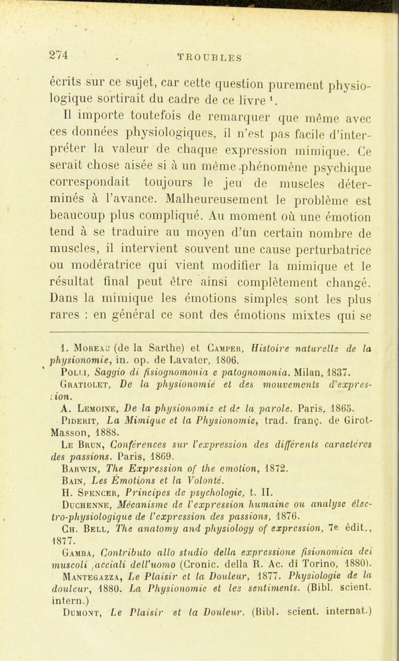 écrits sur ce sujet, car cette question purement physio- logique sortirait du cadre de ce livre ».. Il importe toutefois de remarquer que même avec ces données physiologiques, il n'est pas facile d'inter- préter la valeur de chaque expression mimique. Ce serait chose aisée si à un même .phénomène psychique correspondait toujours le jeu de muscles déter- minés à l'avance. Malheureusement le problème est beaucoup plus compliqué. Au moment où une émotion tend à se traduire au moyen d'un certain nombre de muscles, il intervient souvent une cause perturbatrice ou modératrice qui vient modifier la mimique et le résultat final peut être ainsi complètement changé. Dans la mimique les émotions simples sont les plus rares : en général ce sont des émotions mixtes qui se 4L Moreau (de la Sarlhe) et Camper, Histoire naturelle de la physionomie, in. op. de Lavatcr, 1806. Poli.i, Saggio di fisiognomonia e patognomonia. Milan, 1837. Gratiolet, De la physionomie et des mouvements d'expres- ; ton. A. Lemoine, De la physionomie et de la parole. Paris, 186a. Piderit, La Mimique et la Physionomie, trad. franç. de Girot- Masson, 1888. Le Brun, Conférences sur l'expression des différents caractères des passions. Paris, 1869. Barwin, The Expression of the émotion, 1872. Bain, Les Émotions et la Volonté. H. Spencer, Principes de psychologie, t. II. Duchenne, Mécanisme de l'expression humaine ou analyse élec- tro-physiologique de l'expression des passions, 1876. Ch. Bell, 27ie analomy and physiology of expression, 7e édit., 1877. Gamba, Conlributo alla studio délia expressione fisionomica dei muscoli ,'accîali dell'uomo (Cronic. délia R. Ac. di Torino, 1880). Mantegazza, Le Plaisir et la Douleur, 1877. Physiologie de la douleur, 1880. Im Physionomie et les sentiments. (Bibl. scient, intern.) Dumont, Le Plaisir et la Douleur. (Bibl. scient, internat.)