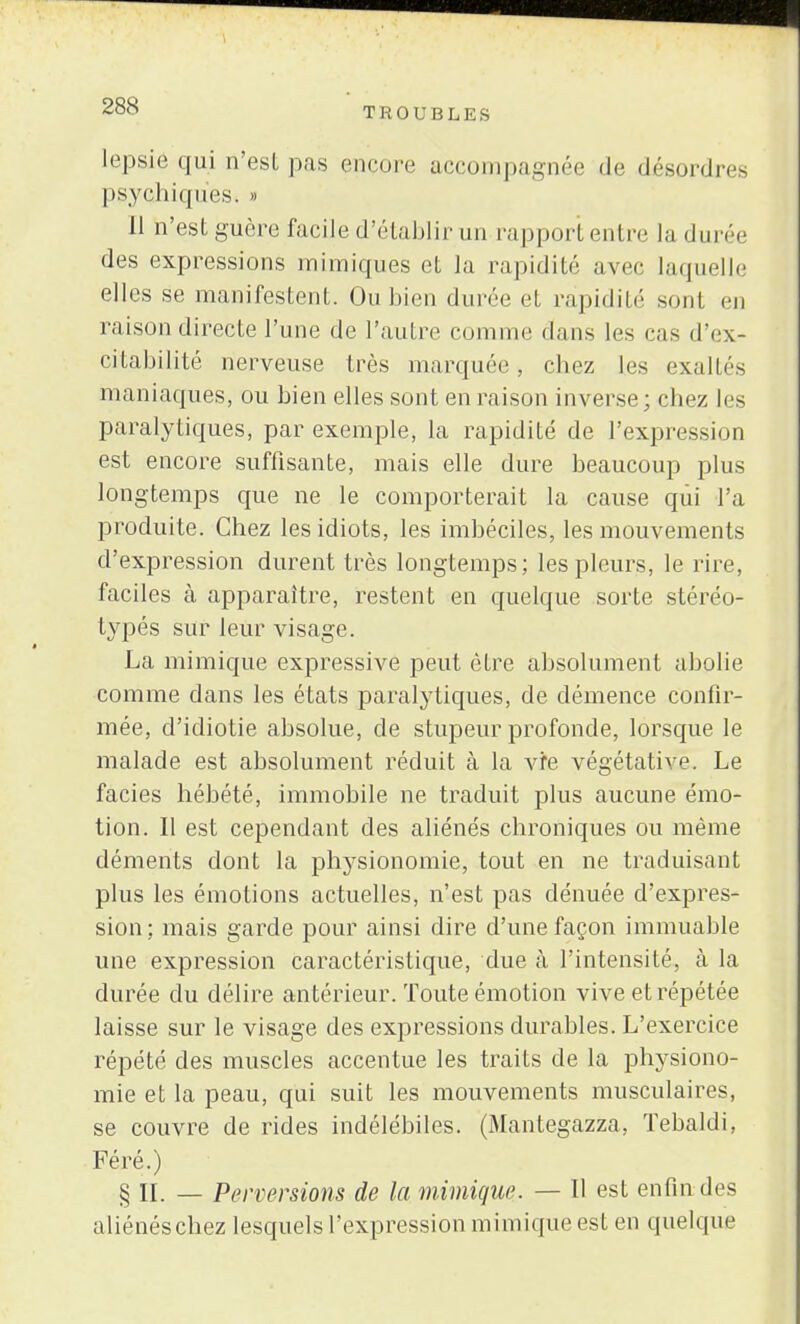 lep&ié qui n'est pas encore accompagnée de désordres psychiques» » Il n'est guère facile d'établir un rapport entre la durée des expressions mimiques et la rapidité avec laquelle elles se manifestent. Ou bien durée et rapidité sont en raison directe l'une de l'autre comme dans les cas d'ex- citabilité nerveuse très marquée, chez les exaltés maniaques, ou bien elles sont en raison inverse; chez les paralytiques, par exemple, la rapidité de l'expression est encore suffisante, mais elle dure beaucoup plus longtemps que ne le comporterait la cause qui l'a produite. Chez les idiots, les imbéciles, les mouvements d'expression durent très longtemps; les pleurs, le rire, faciles à apparaître, restent en quelque sorte stéréo- typés sur leur visage. La mimique expressive peut être absolument abolie comme dans les états paralytiques, de démence confir- mée, d'idiotie absolue, de stupeur profonde, lorsque le malade est absolument réduit à la vie végétative. Le faciès hébété, immobile ne traduit plus aucune émo- tion. Il est cependant des aliénés chroniques ou même déments dont la physionomie, tout en ne traduisant plus les émotions actuelles, n'est pas dénuée d'expres- sion; mais garde pour ainsi dire d'une façon immuable une expression caractéristique, due cà l'intensité, à la durée du délire antérieur. Toute émotion vive et répétée laisse sur le visage des expressions durables. L'exercice répété des muscles accentue les traits de la physiono- mie et la peau, qui suit les mouvements musculaires, se couvre de rides indélébiles. (Mantegazza, Tebaldi, Féré.) § II. — Perversions de la mimique. — Il est enfin des aliénés chez lesquels l'expression mimique est en quelque