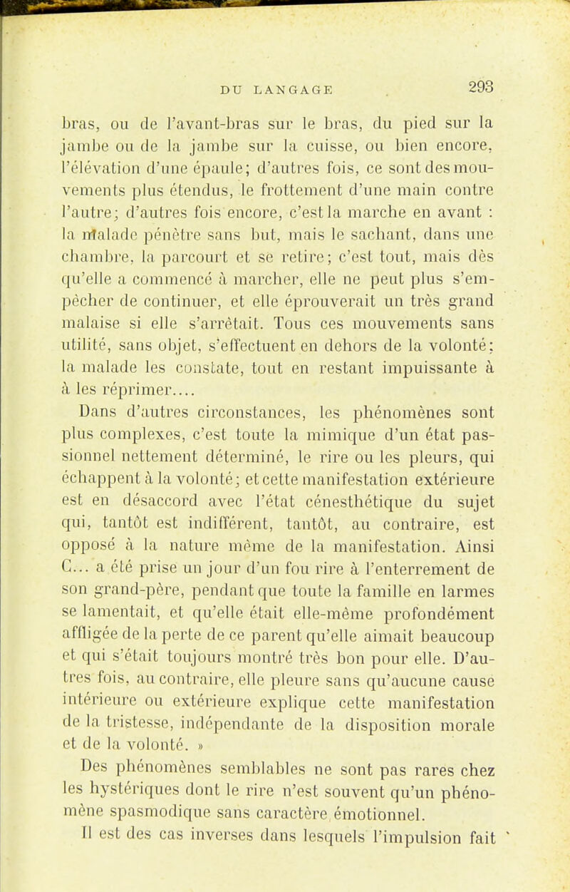 bras, ou de l'avant-bras sur le bras, du pied sur la jambe ou de la jambe sur la cuisse, ou bien encore, l'élévation d'une épaule; d'autres fois, ce sont des mou- vements plus étendus, le frottement d'une main contre l'autre; d'autres fois encore, c'est la marche en avant : la malade pénètre sans but, mais le sachant, dans une chambre, la parcourt et se retire; c'est tout, mais dès qu'elle a commencé à marcher, elle ne peut plus s'em- pêcher de continuer, et elle éprouverait un très grand malaise si elle s'arrêtait. Tous ces mouvements sans utilité, sans objet, s'effectuent en dehors de la volonté: la. malade les constate, tout en restant impuissante à à les réprimer.... Dans d'autres circonstances, les phénomènes sont plus complexes, c'est toute la mimique d'un état pas- sionnel nettement déterminé, le rire ou les pleurs, qui échappent à la volonté; et cette manifestation extérieure est en désaccord avec l'état cénesthétique du sujet qui, tantôt est indifférent, tantôt, au contraire, est opposé à la nature même de la manifestation. Ainsi C... a été prise un jour d'un fou rire à l'enterrement de son grand-père, pendant que toute la famille en larmes se lamentait, et qu'elle était elle-même profondément affligée de la perte de ce parent qu'elle aimait beaucoup et qui s'était toujours montré très bon pour elle. D'au- tres fois, au contraire, elle pleure sans qu'aucune cause intérieure ou extérieure explique cette manifestation de la tristesse, indépendante de la disposition morale et de la volonté. » Des phénomènes semblables ne sont pas rares chez les hystériques dont le rire n'est souvent qu'un phéno- mène spasmodique sans caractère émotionnel. fl est des cas inverses dans lesquels l'impulsion fait *