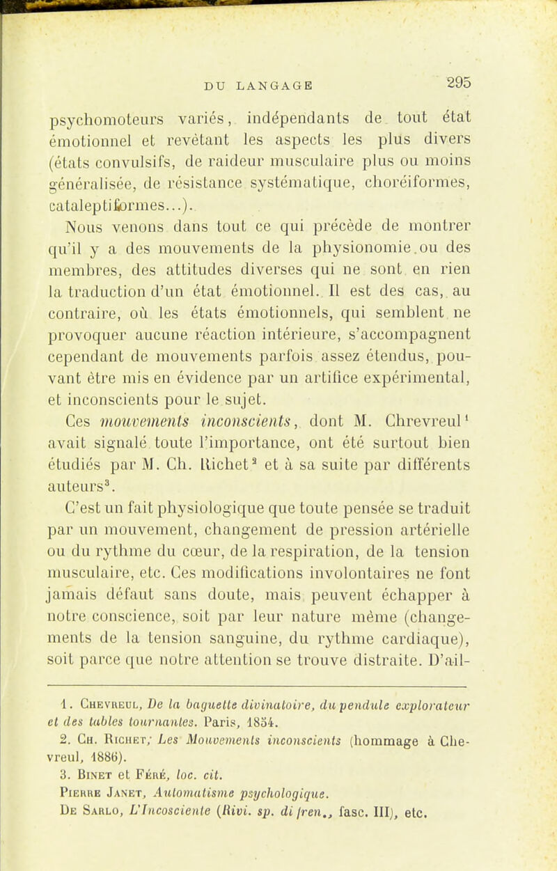psychomoteurs variés, indépendants de tout état émotionnel et revêtant les aspects les plus divers (états convulsifs, de raideur musculaire plus ou moins généralisée, de résistance systématique, choréiformes, calaleptifiormes...). Nous venons dans tout ce qui précède de montrer qu'il y a des mouvements de la physionomie.ou des membres, des attitudes diverses qui ne sont en rien la traduction d'un état émotionnel. Il est des cas,, au contraire, où les états émotionnels, qui semblent ne provoquer aucune réaction intérieure, s'accompagnent cependant de mouvements parfois assez étendus, pou- vant être mis en évidence par un artifice expérimental, et inconscients pour le sujet. Ces mouvements inconscients, dont M. Ghrevreul1 avait signalé toute l'importance, ont été surtout bien étudiés par M. Ch. Llichet3 et à sa suite par différents auteurs3. C'est un fait physiologique que toute pensée se traduit par un mouvement, changement de pression artérielle ou du rythme du cœur, de la respiration, de la tension musculaire, etc. Ces modifications involontaires ne font jamais défaut sans doute, mais peuvent échapper à notre conscience, soit par leur nature même (change- ments de la tension sanguine, du rythme cardiaque), soit parce que notre attention se trouve distraite. D'ail- 1. Chevreul, De la baguette divinatoire, du pendule explorateur et des tables tournantes. Paris, 1854. 2. Ch. Richet; Les Mouvements inconscients (hommage à Ghe- vreul, 1886). 3. Binet et Féré, loc. cit. Piehhe Janet, Automatisme psychologique. De Sarlo, Llncoscienle (lUvi. sp. di jren., i'asc. III), etc.