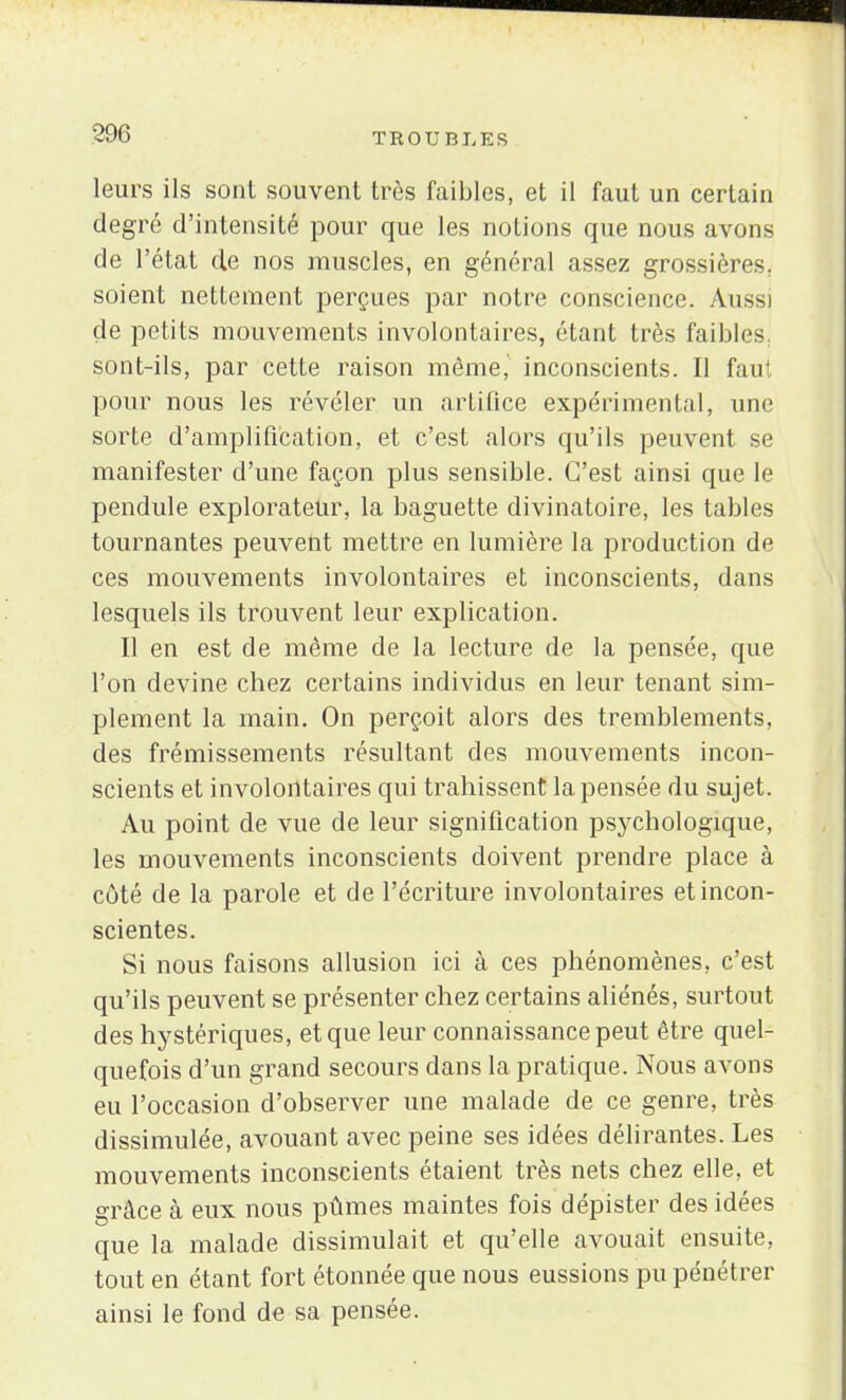 leurs ils sont souvent très faibles, et il faut un certain degré d'intensité pour que les notions que nous avons de l'état de nos muscles, en général assez grossières, soient nettement perçues par notre conscience Aussi de petits mouvements involontaires, étant très faibles, sont-ils, par cette raison même, inconscients. Il faut pour nous les révéler un artifice expérimental, une sorte d'amplification, et c'est alors qu'ils peuvent se manifester d'une façon plus sensible. C'est ainsi que le pendule explorateur, la baguette divinatoire, les tables tournantes peuvent mettre en lumière la production de ces mouvements involontaires et inconscients, dans lesquels ils trouvent leur explication. Il en est de même de la lecture de la pensée, que l'on devine chez certains individus en leur tenant sim- plement la main. On perçoit alors des tremblements, des frémissements résultant des mouvements incon- scients et involontaires qui trahissent la pensée du sujet. Au point de vue de leur signification psychologique, les mouvements inconscients doivent prendre place à côté de la parole et de l'écriture involontaires et incon- scientes. Si nous faisons allusion ici à ces phénomènes, c'est qu'ils peuvent se présenter chez certains aliénés, surtout des hystériques, et que leur connaissance peut être quel- quefois d'un grand secours dans la pratique. Nous avons eu l'occasion d'observer une malade de ce genre, très dissimulée, avouant avec peine ses idées délirantes. Les mouvements inconscients étaient très nets chez elle, et grâce à eux nous pûmes maintes fois dépister des idées que la malade dissimulait et qu'elle avouait ensuite, tout en étant fort étonnée que nous eussions pu pénétrer ainsi le fond de sa pensée.