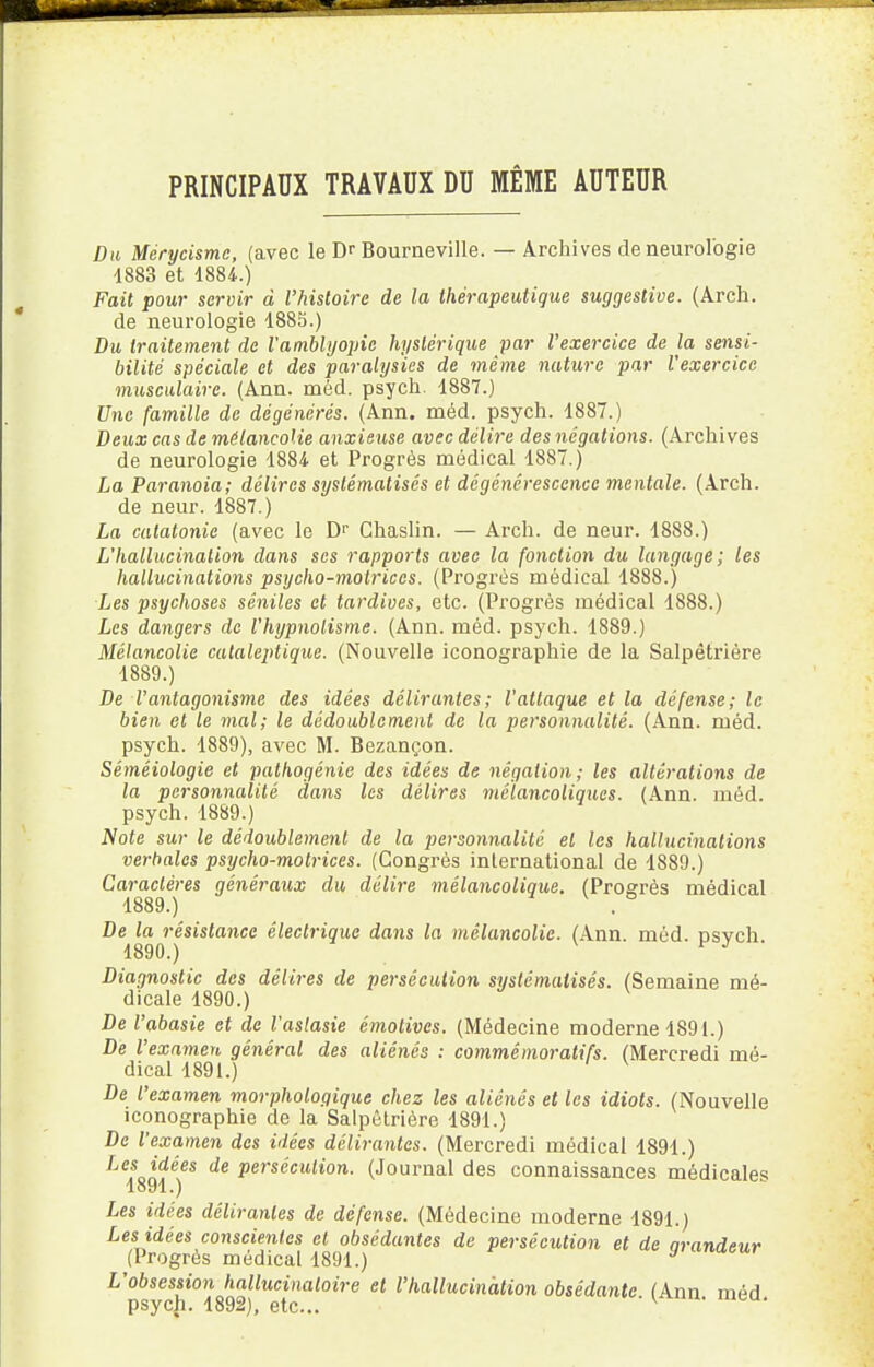 PRINCIPAUX TRAVAUX DU MÊME AUTEUR Du Mérycismc, (avec le Dr Bourneville. — Archives de neurologie 4883 et 1884.) Fait pour servir d l'histoire de la thérapeutique suggestive. (Arch. de neurologie 1885.) Du traitement de Vamblyopie hystérique par l'exercice de la sensi- bilité spéciale et des paralysies de même nature par l'exercice musculaire. (Ann. méd. psych. 1887.) Une famille de dégénérés. (Ann. méd. psych. 1887.) Deux cas de mélancolie anxieuse avec délire des négations. (Archives de neurologie 1884 et Progrès médical 1887.) La Paranoia; délires systématisés et dégénérescence mentale. (Arch. de neur. 1887.) La catatonic (avec le Dr Chaslin. — Arch. de neur. 1888.) L'hallucination dans ses rapports avec la fonction du langage; les hallucinations psycho-motrices. (Progrès médical 1888.) Les psychoses sêniles et tardives, etc. (Progrès médical 1888.) Les dangers de l'hypnotisme. (Ann. méd. psych. 1889.) Mélancolie cataleptique. (Nouvelle iconographie de la Salpêtrière 1889.) De l'antagonisme des idées délirantes; l'attaque et la défense; le bien et le mal; le dédoublement de la personnalité. (Ann. méd. psych. 1889), avec M. Bezançon. Sémêiologie et pathogénie des idées de négation; les altérations de la personnalité dans les délires mélancoliques. (Ann. méd. psych. 1889.) Note sur le dédoublement de la personnalité et les hallucinations verbales psycho-motrices. (Congrès international de 1889.) Caractères généraux du délire mélancolique. (Progrès médical 1889. ) . De la résistance électrique dans la mélancolie. (Ann. méd. Dsvch 1890. ) F J ' Diagnostic des délires de persécution systématisés. (Semaine mé- dicale 1890.) De l'abasie et de l'aslasie émotives. (Médecine moderne 1891.) De l'examen général des aliénés : commémoratifs. (Mercredi mé- dical 1891.) De l'examen morphologique chez les aliénés et les idiots. (Nouvelle iconographie de la Salpêtrière 1891.) De l'examen des idées délirantes. (Mercredi médical 1891.) Les idées de persécution. (Journal des connaissances médicales 1891. ) Les idées délirantes de défense. (Médecine moderne 1891.) Les idées conscientes et obsédantes de persécution et de Grandeur (Progrès médical 1891.) J L'obsession hallucinatoire et l'hallucination obsédante (Ann méd psych. 1892), etc.. ' (