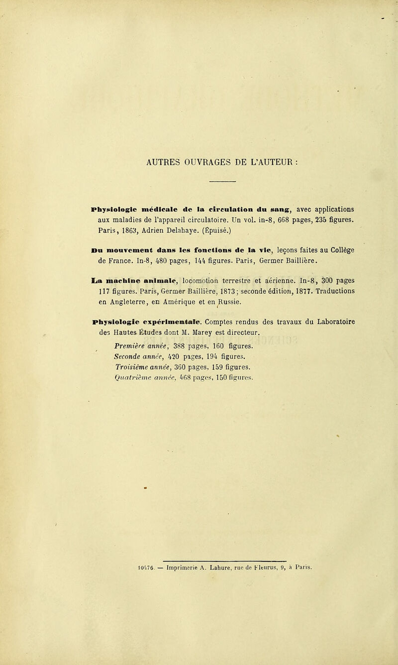 AUTRES OUVRAGES DE L'AUTEUR Physiologie médicale de la circulation du sang, avec applications aux maladies de l'appareil circulatoire. Un vol. in-8, 668 pages, 235 figures. Paris, IS&'J, Adrien Delahaye. (Epuisé.) Du mouvement dans les fonctions de la vie, leçons faites au Collège de France. In-8, 480 pages, 144 figures. Paris, Germer Baillière. lia machine animale, locomotion terrestre et aérienne. In-8, 300 pages 117 figures. Paris, Germer Baillière, 1873; seconde édition, 1877. Traductions en Angleterre, en Amérique et en Russie. Physiologie expérimentale. Comptes rendus des travaux du Laboratoire des Hautes Études dont M. Marey est directeur. Première année, 388 pages, 160 figures. Seconde année, 420 pages, 194 figures. Troisième année, 360 pages, 159 figures. Quatrième année, 468 pages, 150 figures. I0'j76. — Imprimerie A. Lahure, nie de Fleiirus, 9, à Paris.