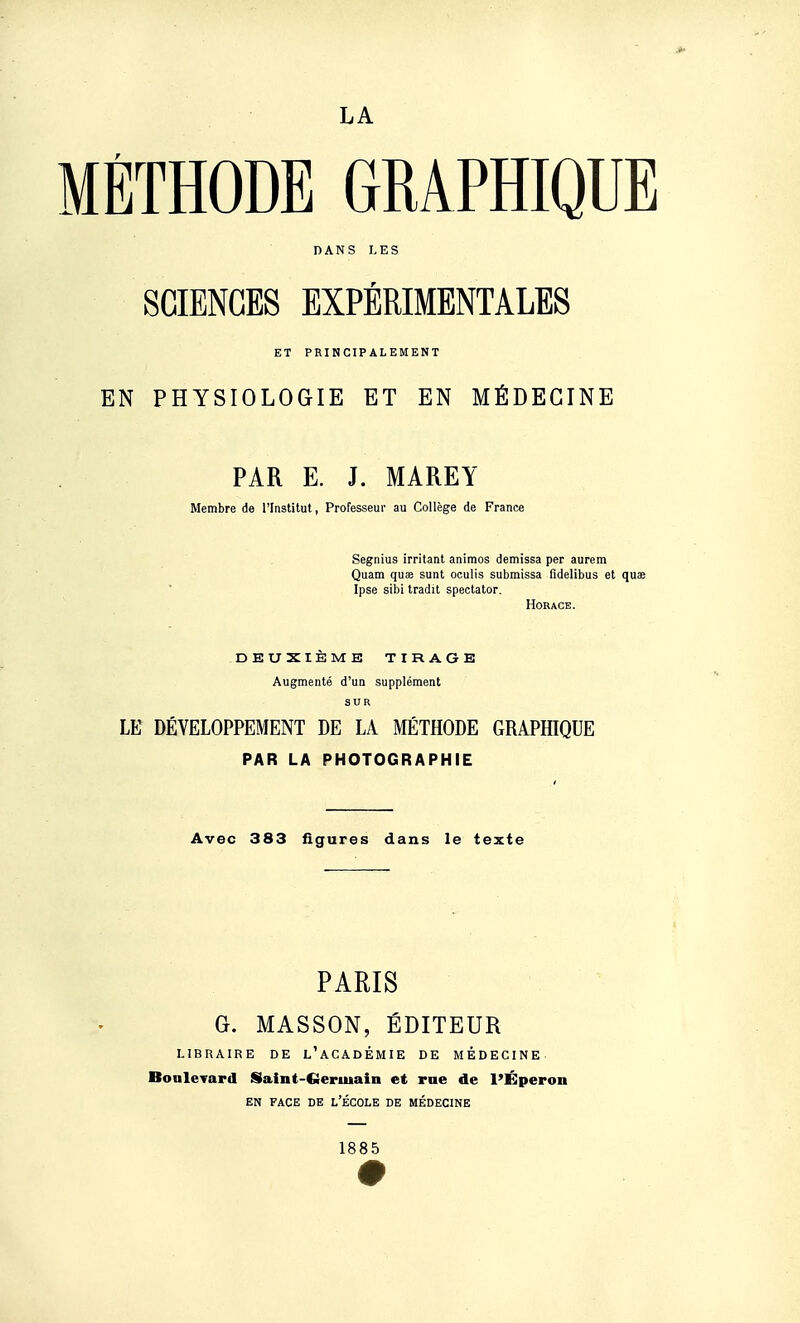 LA MÉTHODE GRAPHIQUE DANS LES SCIENCES EXPÉRIMENTALES ET PRINCIPALEMENT EN PHYSIOLOGIE ET EN MÉDECINE PAR E. J. MAREY Membre de l'Institut, Professeur au Collège de France Segnius irritant animos demissa per aurem Quam qus sunt oculls submissa fidelibus et quae Ipse sibi tradit spectator. Horace. DEUXIÈME TIRAGE Augmenté d'un supplément SUR LE DÉVELOPPEMENT DE LA MÉTHODE GRAPHIQUE PAR LA PHOTOGRAPHIE Avec 383 figures dans le texte PARIS G. MASSON, ÉDITEUR LIBRAIRE DE l'aCADÉMIE DE MÉDECINE Bonlevard Saint-Geruiain et rne de l'Éperon EN FACE DE L'ÉCOLE DE MÉDECINE 1885