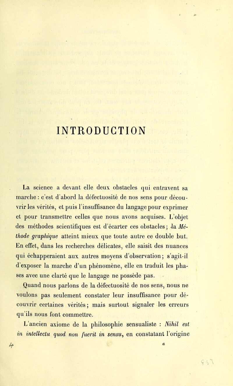 INTRODUCTION La science a devant elle deux obstacles qui entravent sa marche : c'est d'abord la défectuosité de nos sens pour décou- vrir les vérités, et puis l'insuffisance du langage pour exprimer et pour transmettre celles que nous avons acquises. L'objet des méthodes scientifiques est d'écarter ces obstacles ; la. Mé- thode graphique atteint mieux que toute autre ce double but. En effet, dans les recherches délicates, elle saisit des nuances qui échapperaient aux autres moyens d'observation; s'agit-il d'exposer la marche d'un phénomène, elle en traduit les pha- ses avec une clarté que le langage ne possède pas. Quand nous parlons de la défectuosité de nos sens, nous ne voulons pas seulement constater leur insuffisance pour dé- couvrir certaines vérités ; mais surtout signaler les erreurs qu'ils nous font commettre. L'ancien axiome de la philosophie sensualiste : Nihil est in intellectu quod non fuerit in sensu, en constatant l'origine