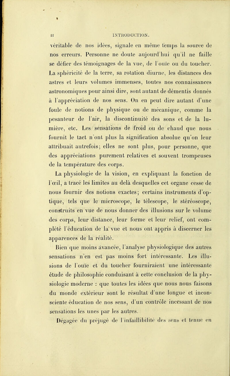 véritable de nos idées, signale en même temps la source de nos erreurs. Personne ne doute aujourd'hui qu'il ne faille se défier des témoignages de la vue, de l'ouïe ou du toucher. La sphéricité de la terre, sa rotation diurne, les distances des astres et leurs volumes immenses, toutes nos connaissances astronomiques pour ainsi dire, sont autant de démentis donnés à l'appréciation de nos sens. On en peut dire autant d'une foule de notions de physique ou de mécanique, comme la pesanteur de l'air, la discontinuité des sons et de la lu- mière, etc. Les sensations de froid ou de chaud que nous fournit le tact n'ont plus la signification absolue qu'on leur attribuait autrefois; elles ne sont plus, pour personne, que des appréciations purement relatives et souvent trompeuses de la température des corps. La physiologie de la vision, en expliquant la fonction de l'œil, a tracé les limites au delà desquelles cet organe cesse de nous fournir des notions exactes; certains instruments d'op- tique, tels que le microscope, le télescope, le stéréoscope, construits en vue de nous donner des illusions sur le volume des corps, leur distance, leur forme et leur relief, ont com- plété l'éducation de la vue et nous ont appris à discerner les apparences de la réalité. Bien que moins avancée, l'analyse physiologique des autres sensations n'en est pas moins fort intéressante. Les illu- sions de l'ouïe et du toucher fourniraient une intéressante étude de philosophie conduisant à cette conclusion de la phy- siologie moderne : que toutes les idées que nous nous faisons du monde extérieur sont le résultat d'une longue et incon- sciente éducation de nos sens, d'un contrôle incessant de nos sensations les unes par les autres. Dégagée du préjugé de l'infaillibilité des sens et tenue en