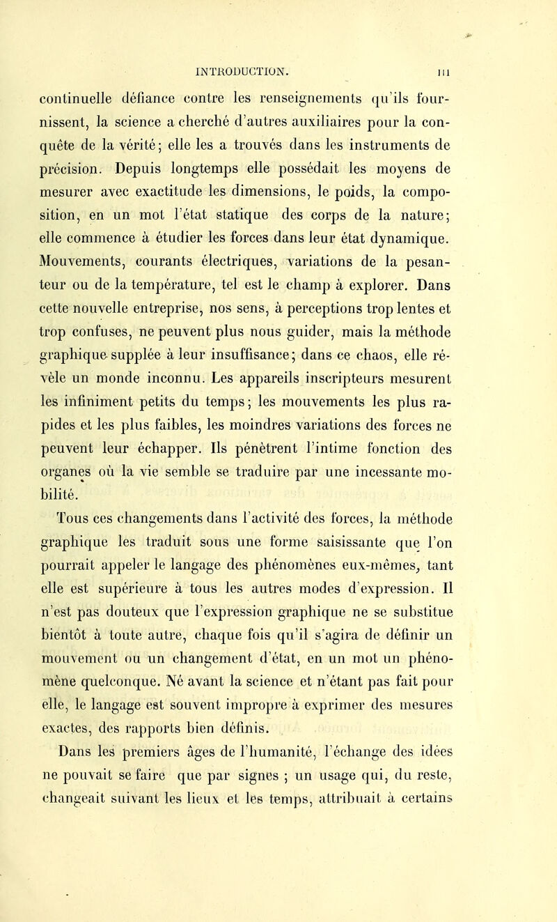 continuelle défiance contre les renseignements qu'ils four- nissent, la science a cherché d'autres auxiliaires pour la con- quête de la vérité; elle les a trouvés dans les instruments de précision. Depuis longtemps elle possédait les moyens de mesurer avec exactitude les dimensions, le poids, la compo- sition, en un mot l'état statique des corps de la nature; elle commence à étudier les forces dans leur état dynamique. Mouvements, courants électriques, variations de la pesan- teur ou de la température, tel est le champ à explorer. Dans cette nouvelle entreprise, nos sens, à perceptions trop lentes et trop confuses, ne peuvent plus nous guider, mais la méthode graphique supplée à leur insuffisance; dans ce chaos, elle ré- vèle un monde inconnu. Les appareils inscripteurs mesurent les infiniment petits du temps; les mouvements les plus ra- pides et les plus faibles, les moindres variations des forces ne peuvent leur échapper. Ils pénètrent l'intime fonction des organes où la vie semble se traduire par une incessante mo- bilité. Tous ces changements dans l'activité des forces, la méthode graphique les traduit sous une forme saisissante que l'on pourrait appeler le langage des phénomènes eux-mêmes, tant elle est supérieure à tous les autres modes d'expression. Il n'est pas douteux que l'expression graphique ne se substitue bientôt à toute autre, chaque fois qu'il s'agira de définir un mouvement ou un changement d'état, en un mot un phéno- mène quelconque. Né avant la science et n'étant pas fait pour elle, le langage est souvent impropre à exprimer des mesures exactes, des rapports bien définis. Dans les premiers âges de l'humanité, l'échange des idées ne pouvait se faire que par signes ; un usage qui, du reste, changeait suivant les lieux et les temps, attribuait à certains