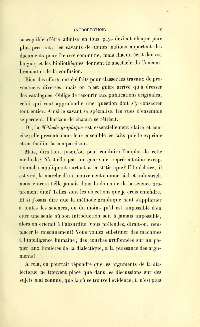 susceptible d'être admise en tous pays devient chaque joui- plus pressant; les savants de toutes nations apportent des documents pour l'œuvre commune, mais chacun écrit dans sa langue, et les bibliothèques donnent le spectacle de l'encom- brement et de la confusion. Bien des efforts ont été faits pour classer les travaux de pro- venances diverses, mais on n'est guère arrivé qu'à dresser des catalogues. Obligé de recourir aux publications originales, celui qui veut approfondir une question doit s'y consacrer tout entier. Ainsi le savant se spécialise, les vues d'ensemble se perdent, l'horizon de chacun se rétrécit. Or, la Méthode graphique est essentiellement claire et con- cise; elle présente dans leur ensemble les faits qu'elle exprime et en facilite la comparaison. Mais, dira-t-on, jusqu'où peut conduire l'emploi de cette méthode? N'est-elle pas un genre de représentation excep- tionnel s'appliquant surtout à la statistique? Elle éclaire, il est vrai, la marche d'un mouvement commercial et industriel; mais entrera-t-élle jamais dans le domaine de la science pro- prement dite? Telles sont les objections que je crois entendre. Et si j'osais dire que la méthode graphique peut s'appliquer à toutes les sciences, ou du moins qu'il est impossible d'en citer une seule où son introduction soit à jamais impossible, alors on crierait à l'absurdité. Vous prétendez, dirait-on, rem- placer le raisonnement! Vous voulez substituer des machines à l'intelligence humaine ; des courbes griffonnées sur un pa- pier aux lumières de la dialectique, à la puissance des argu- ments ! A cela, on pourrait répondre que les arguments de la dia- lectique ne trouvent place que dans les discussions sur des sujets mal connus; que là où se trouve l'évidence, il n'est plus