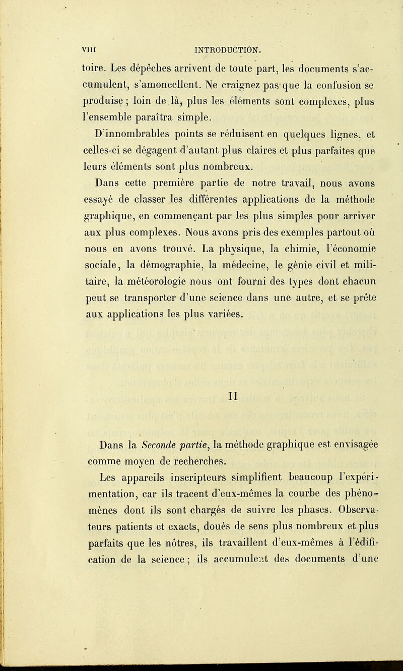 toire. Les dépêches arrivent de toute part, les documents s'ac- cumulent, s'amoncellent. Ne craignez pas que la confusion se produise ; loin de là, plus les éléments sont complexes, plus l'ensemble paraîtra simple. D'innombrables points se réduisent en quelques lignes, et celles-ci se dégagent d'autant plus claires et plus parfaites que leurs éléments sont plus nombreux. Dans cette première partie de notre travail, nous a,vons essayé de classer les différentes applications de la méthode graphique, en commençant par les plus simples pour arriver aux plus complexes. Nous avons pris des exemples partout où nous en avons trouvé. La physique, la chimie, l'économie sociale, la démographie, la médecine, le génie civil et mili- taire, la météorologie nous ont fourni des types dont chacun peut se transporter d'une science dans une autre, et se prête aux applications les plus variées. Il Dans la Seconde partie^ la méthode graphique est envisagée comme moyen de recherches. Les appareils inscripteurs simplifient beaucoup l'expéri- mentation, car ils tracent d'eux-mêmes la courbe des phéno- mènes dont ils sont chargés de suivre les phases. Observa- teurs patients et exacts, doués de sens plus nombreux et plus parfaits que les nôtres, ils travaillent d'eux-mêmes à l'édifi- cation de la science ; ils accumulent des documents d'une