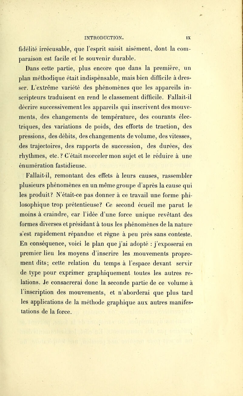 fidélité irrécusable, que l'esprit saisit aisément, dont la com- paraison est facile et le souvenir durable. Dans cette partie, plus encore que dans la première, un plan méthodique était indispensable, mais bien difficile à dres- ser. L'extrême variété des phénomènes que les appareils in- scripteurs traduisent en rend le classement difficile. Fallait-il décrire successivement les appareils qui inscrivent des mouve- ments, des changements de température, des courants élec- triques, des variations de poids, des efforts de traction, des pressions, des débits, des changements de volume, des vitesses, des trajectoires, des rapports de succession, des durées, des rhythmes, etc.? C'était morceler mon sujet et le réduire à une énumération fastidieuse. Fallait-il, remontant des effets à leurs causes, rassembler plusieurs phénomènes en un même groupe d'après la cause qui les produit? N'était-ce pas donner à ce travail une forme phi- losophique trop prétentieuse? Ce second écueil me parut le moins à craindre, car l'idée d'une force unique revêtant des formes diverses et présidant à tous les phénomènes de la nature s'est rapidement répandue et règne à peu près sans conteste. En conséquence, voici le plan que j'ai adopté : j'exposerai en premier lieu les moyens d'inscrire les mouvements propre- ment dits; cette relation du temps à l'espace devant servir de type pour exprimer graphiquement toutes les autres re- lations. Je consacrerai donc la seconde partie de ce volume à l'inscription des mouvements, et n'aborderai que plus tard les applications de la méthode graphique aux autres manifes- tations de la force.