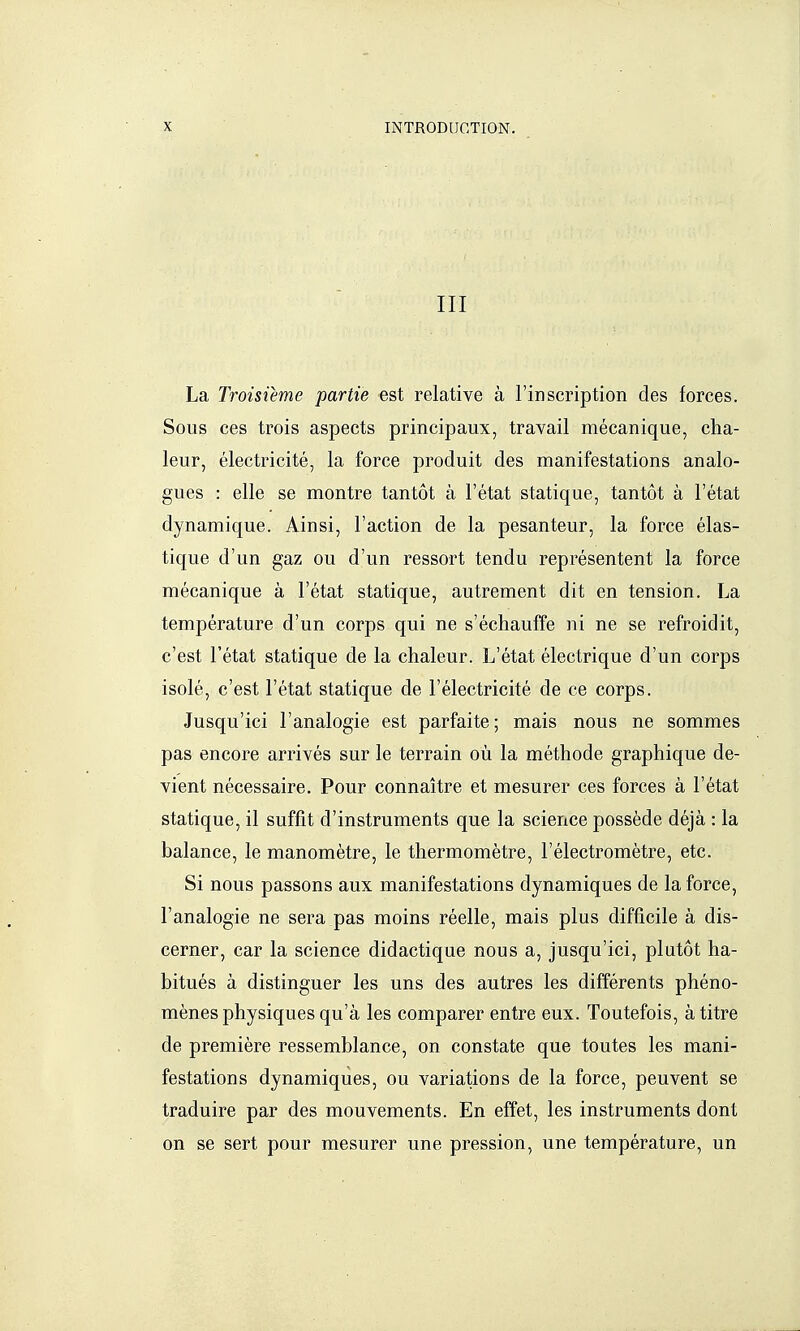 III La Troisième partie est relative à l'inscription des forces. Sous ces trois aspects principaux, travail mécanique, cha- leur, électricité, la force produit des manifestations analo- gues : elle se montre tantôt à l'état statique, tantôt à l'état dynamique. Ainsi, l'action de la pesanteur, la force élas- tique d'un gaz ou d'un ressort tendu représentent la force mécanique à l'état statique, autrement dit en tension. La température d'un corps qui ne s'échauffe ni ne se refroidit, c'est l'état statique de la chaleur. L'état électrique d'un corps isolé, c'est l'état statique de l'électricité de ce corps. Jusqu'ici l'analogie est parfaite; mais nous ne sommes pas encore arrivés sur le terrain où la méthode graphique de- vient nécessaire. Pour connaître et mesurer ces forces à l'état statique, il suffit d'instruments que la science possède déjà : la balance, le manomètre, le thermomètre, l'électromètre, etc. Si nous passons aux manifestations dynamiques de la force, l'analogie ne sera pas moins réelle, mais plus difficile à dis- cerner, car la science didactique nous a, jusqu'ici, plutôt ha- bitués à distinguer les uns des autres les différents phéno- mènes physiques qu'à les comparer entre eux. Toutefois, à titre de première ressemblance, on constate que toutes les mani- festations dynamiques, ou variations de la force, peuvent se traduire par des mouvements. En effet, les instruments dont on se sert pour mesurer une pression, une température, un