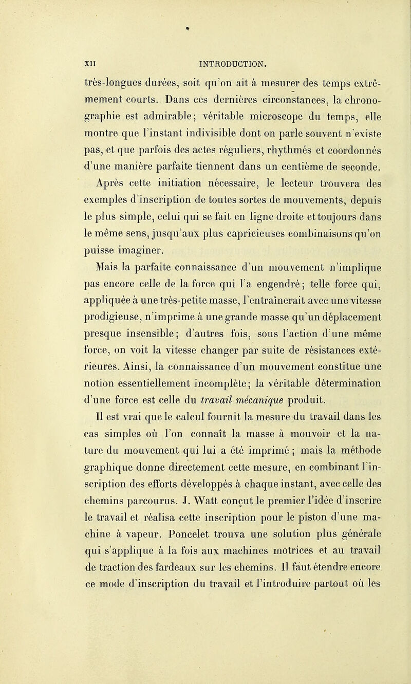 très-longues durées, soit qu'on ait à mesurer des temps extrê- mement courts. Dans ces dernières circonstances, la chrono- graphie est admirable; véritable microscope du temps, elle montre que l'instant indivisible dont on parle souvent n'existe pas, et que parfois des actes réguliers, rhythmés et coordonnés d'une manière parfaite tiennent dans un centième de seconde. Après cette initiation nécessaire, le lecteur trouvera des exemples d'inscription de toutes sortes de mouvements, depuis le plus simple, celui qui se fait en ligne droite et toujours dans le même sens, jusqu'aux plus capricieuses combinaisons qu'on puisse imaginer. Mais la parfaite connaissance d'un mouvement n'implique pas encore celle de la force qui l'a engendré; telle force qui, appliquée à une très-petite masse, l'entraînerait avec une vitesse prodigieuse, n'imprime à une grande masse qu'un déplacement presque insensible; d'autres fois, sous l'action d'une même force, on voit la vitesse changer par suite de résistances exté- rieures. Ainsi, la connaissance d'un mouvement constitue une notion essentiellement incomplète ; la véritable détermination d'une force est celle du travail mécanique produit. Il est vrai que le calcul fournit la mesure du travail dans les cas simples où l'on connaît la masse à mouvoir et la na- ture du mouvement qui lui a été imprimé ; mais la méthode graphique donne directement cette mesure, en combinant l'in- scription des efforts développés à chaque instant, avec celle des chemins parcourus. J. Watt conçut le premier l'idée d'inscrire le travail et réalisa cette inscription pour le piston d'une ma- chine à vapeur. Poncelet trouva une solution plus générale qui s'applique à la fois aux machines motrices et au travail de traction des fardeaux sur les chemins. Il faut étendre encore ce mode d'inscription du travail et l'introduire partout où les