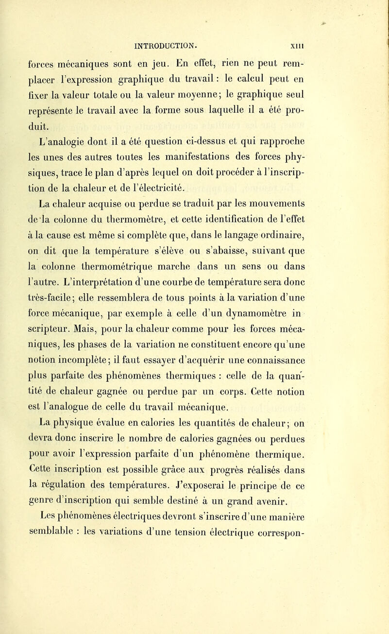 forces mécaniques sont en jeu. En effet, rien ne peut rem- placer l'expression graphique du travail : le calcul peut en fixer la valeur totale ou la valeur moyenne ; le graphique seul représente le travail avec la forme sous laquelle il a été pro- duit. L'analogie dont il a été question ci-dessus et qui rapproche les unes des autres toutes les manifestations des forces phy- siques, trace le plan d'après lequel on doit procéder à l'inscrip- tion de la chaleur et de l'électricité. La chaleur acquise ou perdue se traduit par les mouvements de la colonne du thermomètre, et cette identification de l'effet à la cause est même si complète que, dans le langage ordinaire, on dit que la température s'élève ou s'abaisse, suivant que la colonne thermométrique marche dans un sens ou dans l'autre. L'interprétation d'une courbe de température sera donc très-facile; elle ressemblera de tous points à la variation d'une force mécanique, par exemple à celle d'un dynamomètre in scripteur. Mais, pour la chaleur comme pour les forces méca- niques, les phases de la variation ne constituent encore qu'une notion incomplète; il faut essayer d'acquérir une connaissance plus parfaite des phénomènes thermiques : celle de la quan- tité de chaleur gagnée ou perdue par un corps. Cette notion est l'analogue de celle du travail mécanique. La physique évalue en calories les quantités de chaleur; on devra donc inscrire le nombre de calories gagnées ou perdues pour avoir l'expression parfaite d'un phénomène thermique. Cette inscription est possible grâce aux progrès réalisés dans la régulation des températures. J'exposerai le principe de ce genre d'inscription qui semble destiné à un grand avenir. Les phénomènes électriques devront s'inscrire d'une manière semblable : les variations d'une tension électrique correspon-