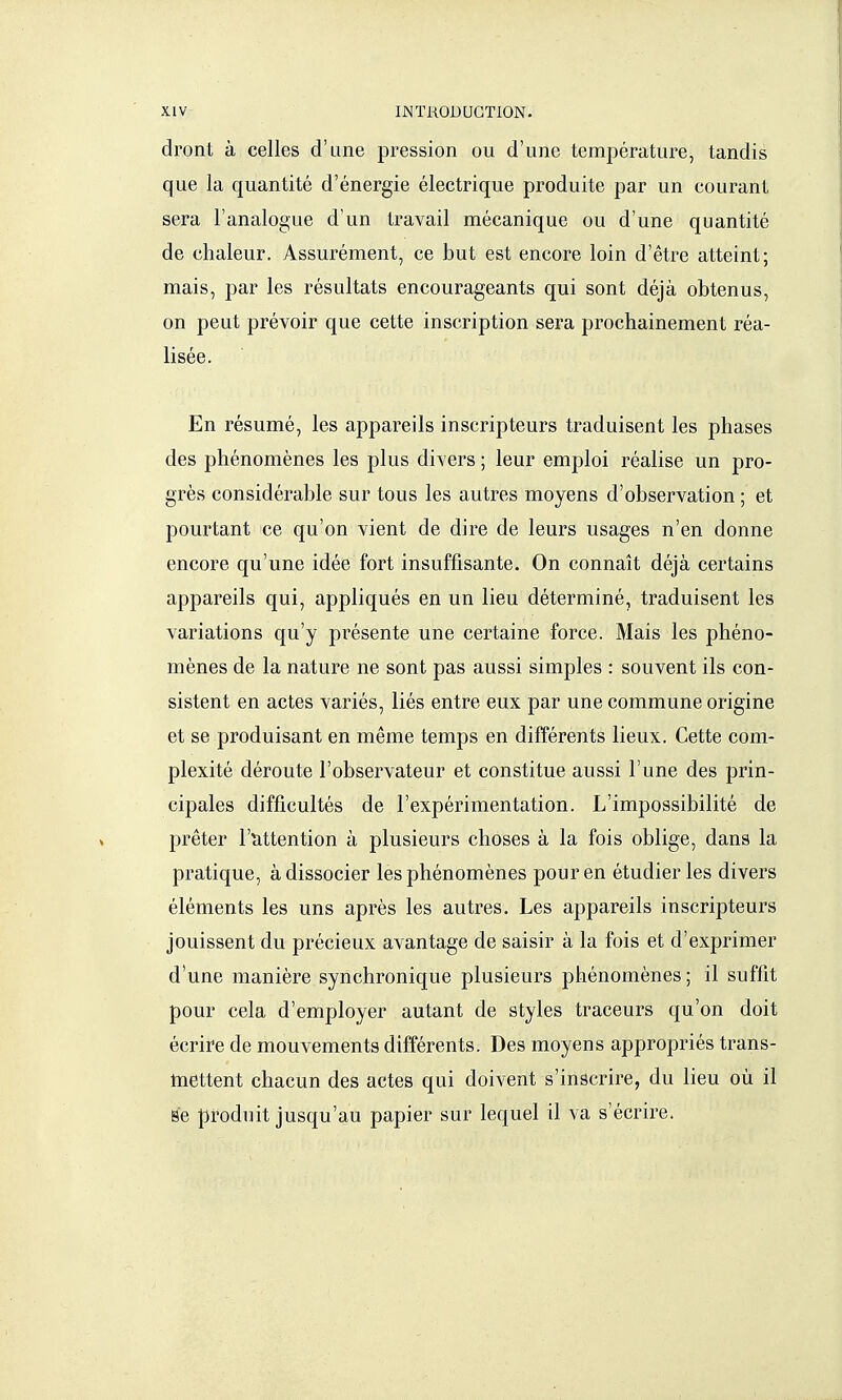 dront à celles d'une pression ou d'une température, tandis que la quantité d'énergie électrique produite par un courant sera l'analogue d'un travail mécanique ou d'une quantité de chaleur. Assurément, ce but est encore loin d'être atteint; mais, par les résultats encourageants qui sont déjà obtenus, on peut prévoir que cette inscription sera prochainement réa- lisée. En résumé, les appareils inscripteurs traduisent les phases des phénomènes les plus divers ; leur emploi réalise un pro- grès considérable sur tous les autres moyens d'observation ; et pourtant ce qu'on vient de dire de leurs usages n'en donne encore qu'une idée fort insuffisante. On connaît déjà certains appareils qui, appliqués en un lieu déterminé, traduisent les variations qu'y présente une certaine force. Mais les phéno- mènes de la nature ne sont pas aussi simples : souvent ils con- sistent en actes variés, liés entre eux par une commune origine et se produisant en même temps en différents lieux. Cette com- plexité déroute l'observateur et constitue aussi l'une des prin- cipales difficultés de l'expérimentation. L'impossibilité de prêter l'tittention à plusieurs choses à la fois oblige, dans la pratique, à dissocier les phénomènes pour en étudier les divers éléments les uns après les autres. Les appareils inscripteurs jouissent du précieux avantage de saisir à la fois et d'exprimer d'une manière synchronique plusieurs phénomènes ; il suffit pour cela d'employer autant de styles traceurs qu'on doit écrire de mouvements différents. Des moyens appropriés trans- tnettent chacun des actes qui doivent s'inscrire, du lieu où il se produit jusqu'au papier sur lequel il va s'écrire.